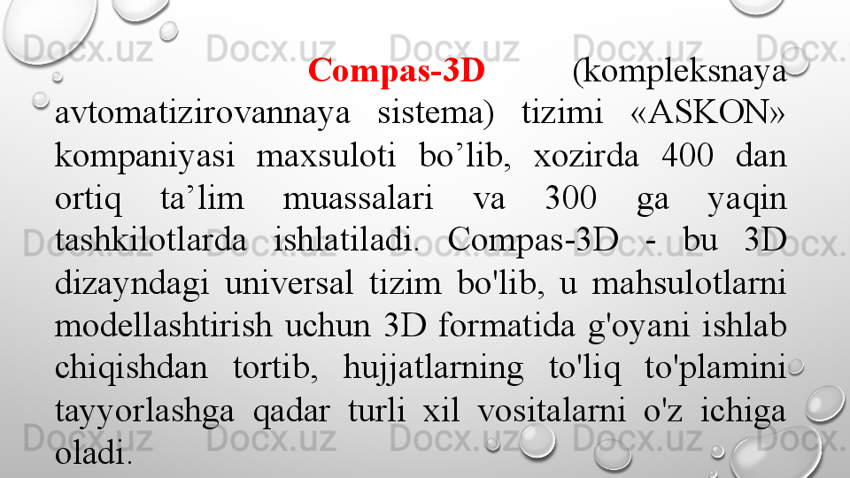             Compas-3D     (kompleksnaya 
avtomatizirovannaya  sistema)  tizimi  «ASKON» 
kompaniyasi  maxsuloti  bo’lib,  xozirda  400  dan 
ortiq  ta’lim  muassalari  va  300  ga  yaqin 
tashkilotlarda  ishlatiladi.  Compas-3D  -  bu  3D 
dizayndagi  universal  tizim  bo'lib,  u  mahsulotlarni 
modellashtirish  uchun  3D  formatida  g'oyani  ishlab 
chiqishdan  tortib,  hujjatlarning  to'liq  to'plamini 
tayyorlashga  qadar  turli  xil  vositalarni  o'z  ichiga 
oladi.  