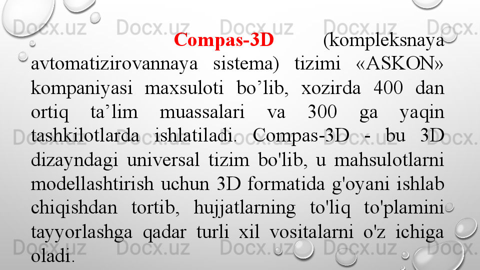Compas-3D     (kompleksnaya 
avtomatizirovannaya  sistema)  tizimi  «ASKON» 
kompaniyasi  maxsuloti  bo’lib,  xozirda  400  dan 
ortiq  ta’lim  muassalari  va  300  ga  yaqin 
tashkilotlarda  ishlatiladi.  Compas-3D  -  bu  3D 
dizayndagi  universal  tizim  bo'lib,  u  mahsulotlarni 
modellashtirish  uchun  3D  formatida  g'oyani  ishlab 
chiqishdan  tortib,  hujjatlarning  to'liq  to'plamini 
tayyorlashga  qadar  turli  xil  vositalarni  o'z  ichiga 
oladi.