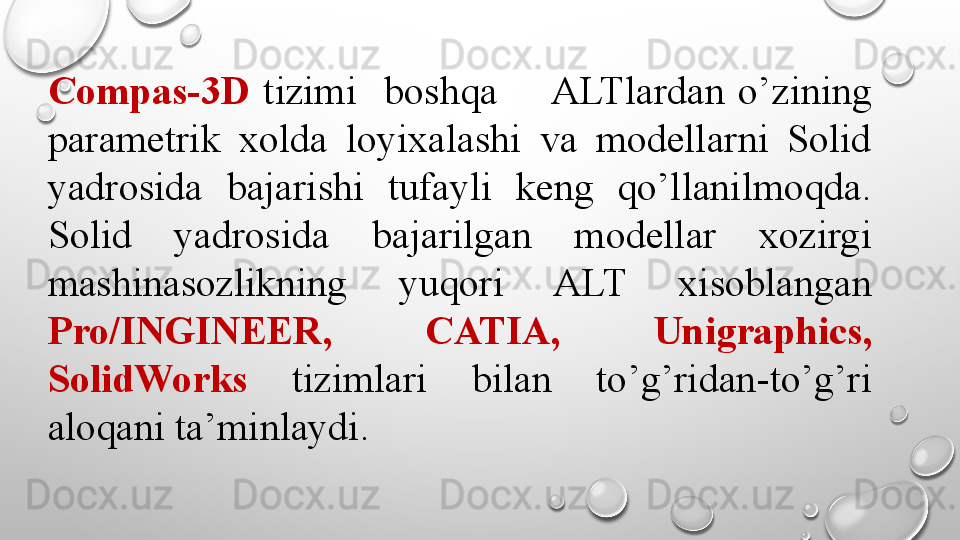 Compas-3D   tizimi    boshqa       ALTlardan  o’zining 
parametrik  xolda  loyixalashi  va  modellarni  Solid 
yadrosida  bajarishi  tufayli  keng  qo’llanilmoqda. 
Solid  yadrosida  bajarilgan  modellar  xozirgi 
mashinasozlikning  yuqori  ALT  xisoblangan 
Pro/INGINEER,  CATIA,  Unigraphics, 
SolidWorks   tizimlari  bilan  to’g’ridan-to’g’ri 
aloqani ta’minlaydi. 