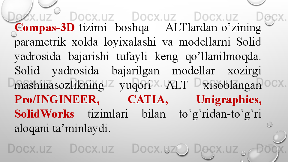 Compas-3D   tizimi    boshqa       ALTlardan  o’zining 
parametrik  xolda  loyixalashi  va  modellarni  Solid 
yadrosida  bajarishi  tufayli  keng  qo’llanilmoqda. 
Solid  yadrosida  bajarilgan  modellar  xozirgi 
mashinasozlikning  yuqori  ALT  xisoblangan 
Pro/INGINEER,  CATIA,  Unigraphics, 
SolidWorks   tizimlari  bilan  to’g’ridan-to’g’ri 
aloqani ta’minlaydi.