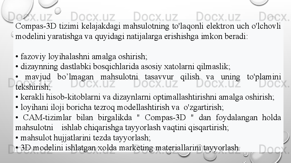 Compas-3D   tizimi  kelajakdagi  mahsulotning  to'laqonli  elektron  uch  o'lchovli 
modelini yaratishga va quyidagi natijalarga erishishga imkon beradi:
•  fazoviy loyihalashni amalga oshirish;
•  dizaynning dastlabki bosqichlarida asosiy xatolarni qilmaslik;
•  mavjud  bo’lmagan  mahsulotni  tasavvur  qilish  va  uning  to'plamini 
tekshirish;
•  kerakli hisob-kitoblarni va dizaynlarni optimallashtirishni amalga oshirish;
•  loyihani iloji boricha tezroq modellashtirish va  o'zgartirish;
•  CAM-tizimlar  bilan  birgalikda  "   Compas-3D   "  dan  foydalangan  holda 
mahsulotni    ishlab chiqarishga tayyorlash vaqtini qisqartirish;
•  mahsulot hujjatlarini tezda tayyorlash;
•  3D modelini ishlatgan xolda marketing materiallarini tayyorlash.   