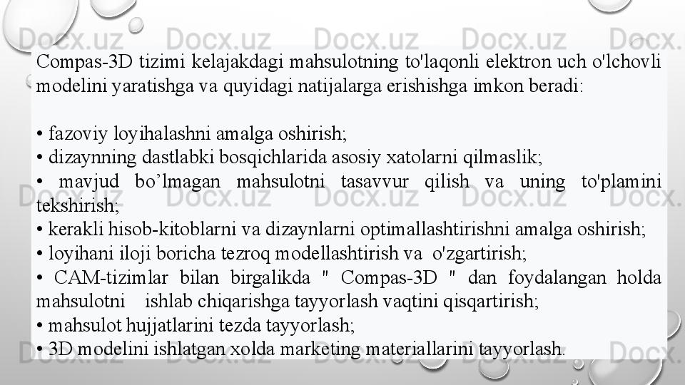 Compas-3D   tizimi  kelajakdagi  mahsulotning  to'laqonli  elektron  uch  o'lchovli 
modelini yaratishga va quyidagi natijalarga erishishga imkon beradi:
•  fazoviy loyihalashni amalga oshirish;
•  dizaynning dastlabki bosqichlarida asosiy xatolarni qilmaslik;
•  mavjud  bo’lmagan  mahsulotni  tasavvur  qilish  va  uning  to'plamini 
tekshirish;
•  kerakli hisob-kitoblarni va dizaynlarni optimallashtirishni amalga oshirish;
•  loyihani iloji boricha tezroq modellashtirish va  o'zgartirish;
•  CAM-tizimlar  bilan  birgalikda  "   Compas-3D   "  dan  foydalangan  holda 
mahsulotni    ishlab chiqarishga tayyorlash vaqtini qisqartirish;
•  mahsulot hujjatlarini tezda tayyorlash;
•  3D modelini ishlatgan xolda marketing materiallarini tayyorlash.