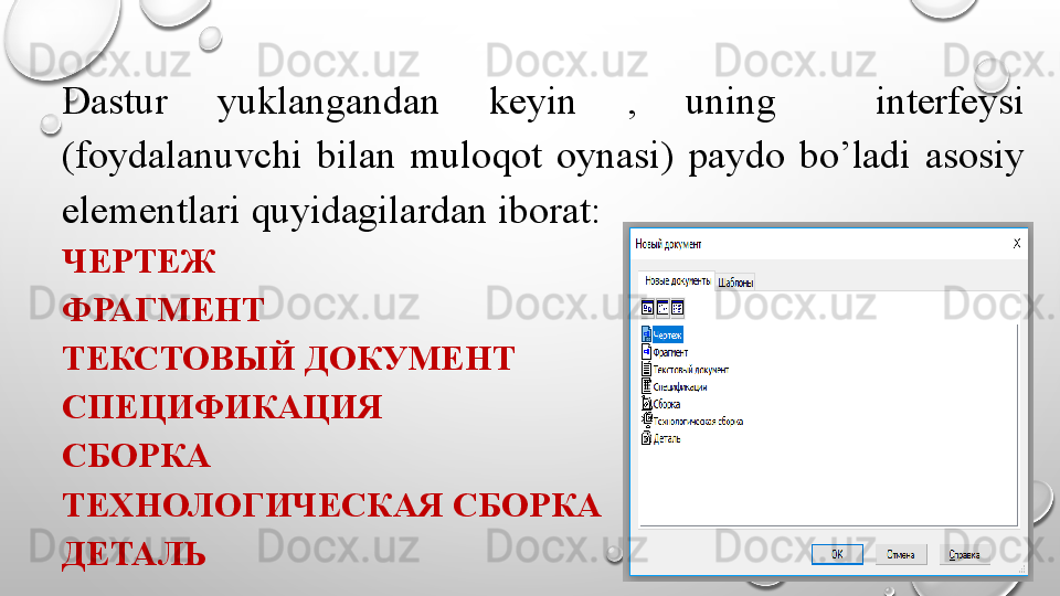 Dastur  yuklangandan  keyin  ,  uning    interfeysi 
(foydalanuvchi  bilan  muloqot  oynasi)  paydo  bo’ladi  asosiy 
elementlari quyidagilardan iborat: 
ЧЕРТЕЖ
ФРАГМЕНТ
ТЕКСТОВЫЙ ДОКУМЕНТ
СПЕЦИФИКАЦИЯ
СБОРКА
ТЕХНОЛОГИЧЕСКАЯ СБОРКА
ДЕТАЛЬ 