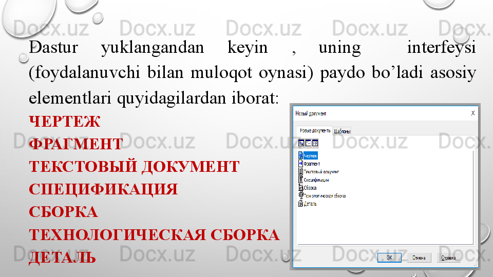 Dastur  yuklangandan  keyin  ,  uning    interfeysi 
(foydalanuvchi  bilan  muloqot  oynasi)  paydo  bo’ladi  asosiy 
elementlari quyidagilardan iborat: 
ЧЕРТЕЖ
ФРАГМЕНТ
ТЕКСТОВЫЙ ДОКУМЕНТ
СПЕЦИФИКАЦИЯ
СБОРКА
ТЕХНОЛОГИЧЕСКАЯ СБОРКА
ДЕТАЛЬ