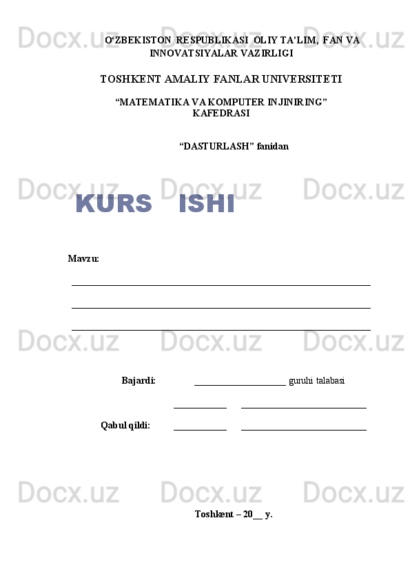 O‘ZBEKISTON  RESPUBLIKASI  OLIY TA’LIM,  FAN VA
INNOVATSIYALAR VAZIRLIGI
TOSHKENT AMALIY FANLAR UNIVERSITETI
“MATEMATIKA VA KOMPUTER INJINIRING”
KAFEDRASI
“ DASTURLASH ”  fanidan
            Mavzu:
______________________________________________________________
______________________________________________________________
______________________________________________________________
Bajardi:      ___________________ guruhi talabasi
___________        __________________________
Q abul  q ildi:    ___________        __________________________
Toshkent – 20__ y.KURS   ISHI 