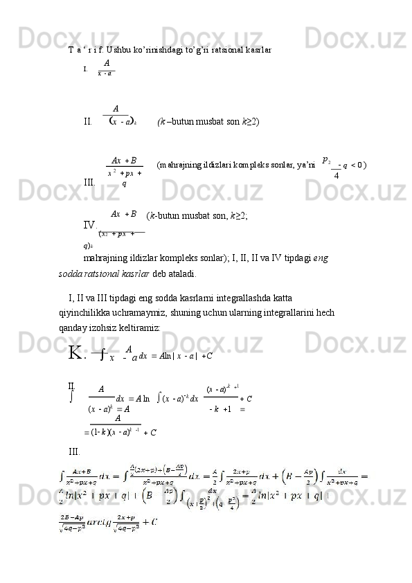 T a ‘ r i f. Ushbu ko’rinishdagi to’g’ri ratsional kasrlar
A
I.
x     a
A
II.     x     a  k(k	 –butun musbat son 	k≥2)
III.	
Ax	 	 B	
x 2 	 px	 	
q
Ax     B
IV.
 
( x 2     px    
q ) k (mahrajning ildizlari kompleks sonlar, ya’ni    p
2
     q    0  )
4
( k -butun musbat son,  k ≥2;
mahrajning ildizlar kompleks sonlar); I, II, II va IV tipdagi  eng 
sodda ratsional kasrlar  deb ataladi.
I, II va III tipdagi eng sodda kasrlarni integrallashda katta 
qiyinchilikka uchramaymiz, shuning uchun ularning integrallarini hech 
qanday izohsiz keltiramiz:
K.   
x  
 A
a  dx     A ln |  x     a  |   C	
II. 

A	dx	 	 A ln	 	(x  a)k dx	 	
 A	
(x  a)k 1
 C 	
	(x  a)k
   k   1	

A
   C	(1 k )(x  a)k 1
III. 