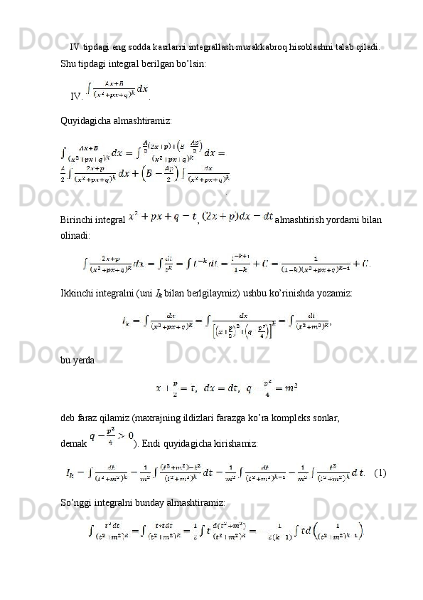 IV tipdagi eng sodda kasrlarni integrallash murakkabroq hisoblashni talab qiladi.
Shu tipdagi integral berilgan bo’lsin:
IV.  .
Quyidagicha almashtiramiz:
.
Birinchi integral  ,   almashtirish yordami bilan 
olinadi:
.
Ikkinchi integralni (uni  I
k  bilan berlgilaymiz) ushbu ko’rinishda yozamiz:
,
bu yerda
deb faraz qilamiz (maxrajning ildizlari farazga ko’ra kompleks sonlar, 
demak  ). Endi quyidagicha kirishamiz:
. (1)
So’nggi integralni bunday almashtiramiz:
. 