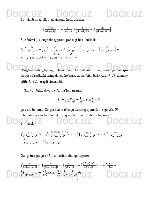 Bo’laklab integrallab, quyidagini hosil qilamiz:
.
Bu ifodani (1) tenglikka qoysak, quyidagi hosil bo’ladi:
.
O’ng tomonda  I
k  tipidagi integral bor, lekin integral ostidagi funksiya maxrajining
daraja ko’rsatkichi uning daraja ko’rsatkichidan bitta birlik past  (k–1),  shunday 
qilib,  I
k  ni  I
k-1  orqali ifodaladik.
Shu yo’l bilan davom etib, ma’lum integral
ga yetib boramiz. So’gra  t  va  m  o’rniga ularning qiymatlarini qo’yib, IV
integralning  x  va berilgan A,B,p,q sonlar orqali ifodasini topamiz.
2 – misol.
.
Oxirgi integralga  x+1=t  almashtirishni qo’llaymiz:
. 