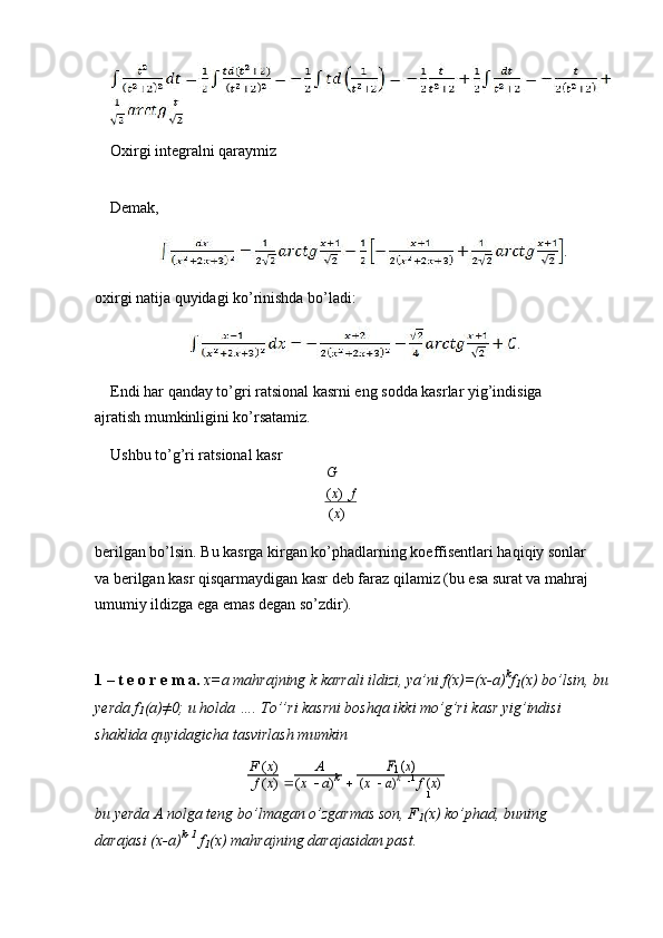 Oxirgi integralni qaraymiz
Demak,
.
oxirgi natija quyidagi ko’rinishda bo’ladi:
.
Endi har qanday to’gri ratsional kasrni eng sodda kasrlar yig’indisiga 
ajratish mumkinligini ko’rsatamiz.
Ushbu to’g’ri ratsional kasr
G
( x )   f
( x )
berilgan bo’lsin. Bu kasrga kirgan ko’phadlarning koeffisentlari haqiqiy sonlar 
va berilgan kasr qisqarmaydigan kasr deb faraz qilamiz (bu esa surat va mahraj 
umumiy ildizga ega emas degan so’zdir).
1 – t e o r e m a.   x=a mahrajning k karrali ildizi, ya’ni f(x)=(x-a) k
f
1 (x) bo’lsin, bu
yerda f
1 (a)≠0; u holda …. To’’ri kasrni boshqa ikki mo’g’ri kasr yig’indisi
shaklida quyidagicha tasvirlash mumkin
F  ( x )
 A
F1 (x)
f  ( x ) ( x     a ) k
( x     a ) k
   1
  f  ( x )
1
bu yerda A nolga teng bo’lmagan o’zgarmas son, F
1 (x) ko’phad, buning 
darajasi (x-a) k-1
 f
1 (x) mahrajning darajasidan past. 