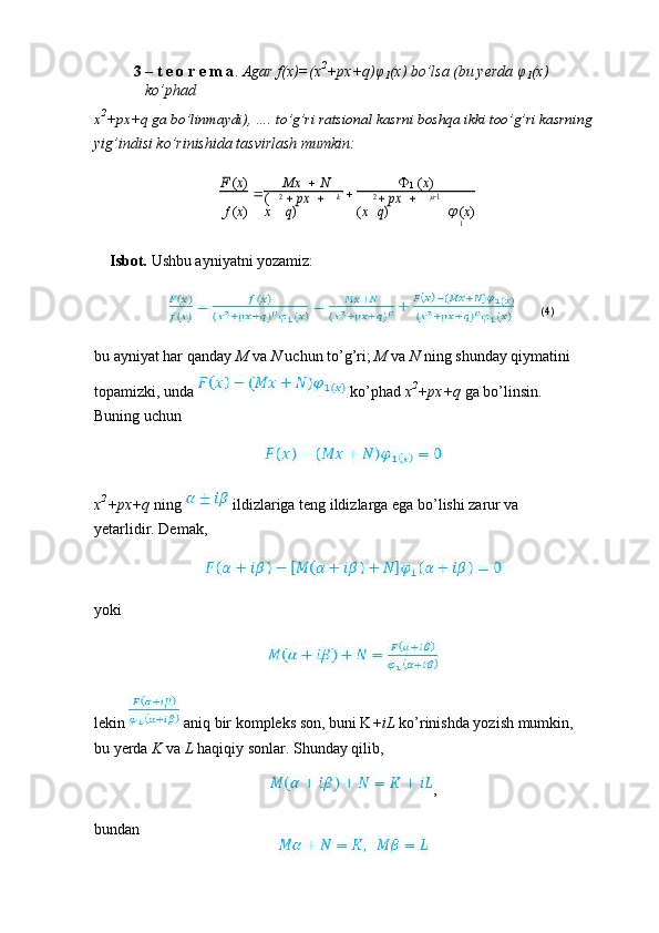 3 – t e o r e m a .  Agar f(x)=(x 2
+px+q) φ
1 (x) bo’lsa (bu yerda  φ
1 (x) 
ko’phad
x 2
+px+q ga bo’linmaydi), …. to’g’ri ratsional kasrni boshqa ikki too’g’ri kasrning
yig’indisi ko’rinishida tasvirlash mumkin:F (x)
 Mx     N
 
1  ( x )
f  ( x )	
(
x	
2 px	 	 	
q) k
( x	
2 px	 	 	
q)	
1
  ( x )
1
Isbot.  Ushbu ayniyatni yozamiz:
(4)
bu ayniyat har qanday  M  va  N  uchun to’g’ri;  M  va  N  ning shunday qiymatini
topamizki, unda   ko’phad  x 2
+px+q  ga bo’linsin. 
Buning uchun
x 2
+px+q  ning   ildizlariga teng ildizlarga ega bo’lishi zarur va 
yetarlidir. Demak,
yoki
lekin   aniq bir kompleks son, buni K +iL  ko’rinishda yozish mumkin, 
bu yerda  K  va  L  haqiqiy sonlar. Shunday qilib,
,
bundan 