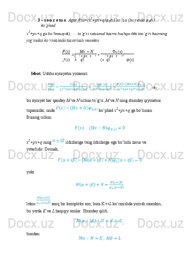 3 – t e o r e m a .  Agar f(x)=(x 2
+px+q) φ
1 (x) bo’lsa (bu yerda  φ
1 (x) 
ko’phad
x 2
+px+q ga bo’linmaydi), …. to’g’ri ratsional kasrni boshqa ikki too’g’ri kasrning
yig’indisi ko’rinishida tasvirlash mumkin:F (x)
 Mx     N
 
1  ( x )
f  ( x )	
(
x	
2 px	 	 	
q) k
( x	
2 px	 	 	
q)	
1
  ( x )
1
Isbot.  Ushbu ayniyatni yozamiz:
(4)
bu ayniyat har qanday  M  va  N  uchun to’g’ri;  M  va  N  ning shunday qiymatini
topamizki, unda   ko’phad  x 2
+px+q  ga bo’linsin. 
Buning uchun
x 2
+px+q  ning   ildizlariga teng ildizlarga ega bo’lishi zarur va 
yetarlidir. Demak,
yoki
lekin   aniq bir kompleks son, buni K +iL  ko’rinishda yozish mumkin, 
bu yerda  K  va  L  haqiqiy sonlar. Shunday qilib,
,
bundan