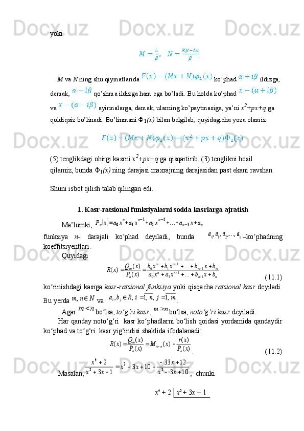 yoki
.
M  va  N  ning shu qiymatlarida   ko’phad   ildizga,
demak,   qo’shma ildizga ham ega bo’ladi. Bu holda ko’phad 
va   ayirmalarga, demak, ularning ko’paytmasiga, ya’ni  x 2
+px+q  ga 
qoldiqsiz bo’linadi.  Bo’linmani Ф
1 (x)  bilan belgilab, quyidagicha yoza olamiz:
.
(5) tenglikdagi ohirgi kasrni  x 2
+px+q  ga qisqartirib, (3) tenglikni hosil 
qilamiz, bunda Ф
1 (x)  ning darajasi maxrajning darajasidan past ekani ravshan.
Shuni isbot qilish talab qilingan edi.
1.   Kasr-ra t sional funksiya lar ni  sodda  kasrlarga ajratish
Ma’lumki, Pn(x)=a0xn+a1xn−1+a2xn−2+...+an−1x+an   
funksiya   n-   darajali   ko phad   deyiladi,   bunda    	
ʻ	a0,a1,a2,...,an –ko phadning	ʻ
koeffitsiyentlari. 
Quyidagi 	
n	n	n	n	m	m	m	m	
n
m	
b	x	b	xa	x	a	
b	x	b	xb	x	b	
x	P	
x	Q	x	R					
						
				
1	1	1	0	
1	1	1	0	
...
...	
)	(	
)	(	)	(
                         (11.1)  
ko rinishdagi kasrga 	
ʻ kasr-ratsional funksiya  yoki qisqacha  ratsional   kasr  deyiladi.
Bu yerda 	
N	n	m		,  va  	m	j	n	i	R	b	a	j	i	,1	,	,1	,	,			 .
Agar 	
n	m	 bo lsa, 	ʻ to g‘ri kasr	ʻ , 	n	m	 bo lsa, 	ʻ noto g‘ri kasr	ʻ  deyiladi.
Har qanday noto g‘ri   kasr ko phadlarni bo lish qoidasi yordamida qandaydir	
ʻ ʻ ʻ
ko phad va to g‘ri  kasr yig‘indisi shaklida ifodalanadi:	
ʻ ʻ	
)	(
)	(	)	(	)	(	
)	(	)	(	x	P	
x	r	x	M	x	P	
x	Q	x	R	
n	nm	n
m				
.                                        (11.2)
Masalan,	
10	3	
12	33	10	3	
1	3	
2	
2	
2	
2	
4	
		
						
		
	
x	x	
x	x	x	
x	x	
x ,  chunki 
           x 4 
+ 2 x 2 
+ 3 x  – 1
                                                                              