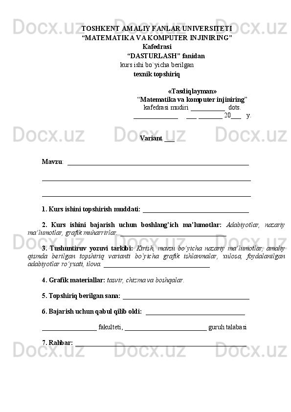 TOSHKENT  AMALIY FANLAR UNIVERSITETI
“MATEMATIKA VA KOMPUTER INJINIRING”
Kafedrasi
“ DASTURLASH ”  fanidan
kurs   ishi bo`yicha berilgan 
texnik topshiriq
Variant  ___
Mavzu :  _____________________________________________________
_____________________________________________________________
_____________________________________________________________
1. Kurs ishini topshirish muddati:  _______________________________
2.   Kurs   ishini   bajarish   uchun   boshlang’ich   ma’lumotlar:   Adabiyotlar,   nazariy
ma’lumotlar, grafik muharrirlar. _______________________________
3.   Tushuntiruv   yozuvi   tarkibi:   Kirish,   mavzu   bo’yicha   nazariy   ma’lumotlar,   amaliy
qismda   berilgan   topshiriq   varianti   bo`yicha   grafik   ishlanmalar,   xulosa,   foydalanilgan
adabiyotlar ro’yxati, ilova. _______________________________
4. Grafik materiallar:  tasvir, chizma va boshqalar.
5. Topshiriq berilgan sana:  _____________________________________
6. Bajarish uchun qabul qilib oldi:   _____________________________ 
________________ fakulteti, ________________________ guruh talabasi 
7. Rahbar:  __________________________________________________ «Tasdi q layman»
“ Matematika va komputer injiniring ” 
kafedrasi   mudiri  __________   dots .
_____________      ___ _______ 20 ___    y.  