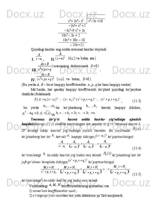           x 4
+ 3 x 3
–  x 2
x 2
−3 x  +10
−3 x 3
+  x 2  
+2
 − 3 x 3
–9  x 2  
+ 3 x
10 x 2 
– 3 x  + 2
    10 x 2 
+ 30 x  – 10
            – 33 x+ 12
  Quyidagi kasrlar  eng  sodda ra t sional kasrlar deyiladi:  
 I. A
x−α ,          II.	
A	
(x−	α)k  	(k≥	2	va	butun	son	)
 III.	
Ax	+B	
x2+	px	+q
(maxrajning	diskriminanti	D	<0) .
І V.	
Ax	+B	
(x2+	px	+q)s  	(s≥	2	va	butun	,	D	<0).
(Bu yerda  A, B  – biror haqiqiy koeffitsientlar   α ,  p ,  q  lar ham haqiqiy sonlar) 
  Ma’lumki,   har   qanday   haqiqiy   koeffitsientli   ko phad   quyidagi   ko paytma	
ʻ ʻ
shaklida ifodalanadi:	
sts	s	t	k	k	n	q	x	p	x	q	xp	x	x	x	a	x	P	)	(...	)	(	)	(...	)	(	)	(	2	1	1	2	1	0	1	1														
,            (11.3)            
bu   yerda  
		,...,1 lar   ko phadning  	ʻ	k	k	,...,1   karrali   haqiqiy   ildizlari,	
)	,1	(,0	4	2	s	i	q	p	i	i			
va 	n	t	t	k	k	s						2	...	2	...	1	1	 .
Teorema   ( to g‘ri     kasrni   sodda   kasrlar   yig‘ndisiga   ajratish	
ʻ
haqida) Maxraji (11.1) shaklda tasvirlangan har qanday to g‘ri  ratsional kasrni I-	
ʻ
IV   turdagi   oddiy   kasrlar   yig‘indisiga   yoyish   mumkin.   Bu   yoyilmada  	
)	(x	Pn
ko phadning har bir 	
ʻ	rk  karrali 	r  haqiqiy ildiziga (	( )	rkr	x	 ko paytuvchisiga)	ʻ	
						
3	1 2	2 3
...	r	
r	
k	
k	r	r r r A
A
A A
x
x x x		    

  
                        (11.4)
ko rinishdagi  	
ʻ	rk  ta oddiy kasrlar yig‘indisi mos keladi. 	)	(x	Pn ko ʻ phadning   har   bir
juft   qo ʻ shma -  kompleks   ildiziga (	
2	( )	t	x p x q		 	  ko ʻ paytuvchisiga )	
						
3 3	1 1 2 2	2 3	2	2 2 2
...	
t t	
t M x N
M x N
M x N M x N
x p x q
x p x q x p x q x p x q	 	
	 	      

 
   
 
     
  (11.5)
ko rinishdagi	
ʻ	t ta oddiy kasrlar yig‘indisi mos keladi.
Yoyilmadagi 	
, ,A M N  koeffitsientlarning qiymatlari esa
1) noma’lum koeffitsientlar usuli ;
2) o	
ʻ rniga qo yish 	ʻ usuli dan biri yoki ikkalasini qo llab aniqlanadi.	ʻ
                                                                              