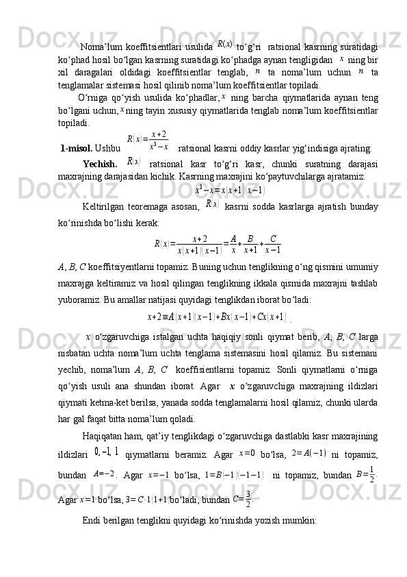   Noma’lum koeffitsientlari usulida  ( )R x   to g‘ri   ratsional kasrning suratidagi	ʻ
ko phad hosil bo lgan kasrning suratidagi ko phadga aynan tengligidan  	
ʻ ʻ ʻ	x  ning bir
xil   daragalari   oldidagi   koeffitsientlar   tenglab,  	
n   ta   noma’lum   uchun  	n   ta
tenglamalar sistemasi hosil qilinib noma’lum koeffitsientlar topiladi.
O rniga   qo yish   usulida   ko phadlar,	
ʻ ʻ ʻ	x   ning   barcha   qiymatlarida   aynan   teng
bo lgani uchun,	
ʻ	x ning tayin xususiy qiymatlarida tenglab noma’lum koeffitsientlar
topiladi.
 1-m isol.  Ushbu   	
R(x)=	x+2	
x3−	x      r a t sional kasrni oddiy kasrlar yig‘indisiga ajrating.
Ye chish.  	
R(x)   r a t sional   kasr   to g‘ri   kasr,   chunki   suratning   darajasi	ʻ
maхrajning darajasidan kichi k . Kasrning maхrajini ko paytuvchilarga ajratamiz:	
ʻ	
x3−	x=	x(x+1)(x−1)
Keltirilgan   teoremaga   asosan,  	
R(x)   kasrni   sodda   kasrlarga   ajratish   bunday
ko rinishda bo lishi kerak:	
ʻ ʻ	
R(x)=	x+2	
x(x+1)(x−1)
=	A
x+	B
x+1+	C
x−1
A ,  B ,  C   koeffi t si y entlarni topamiz. Buning uchun tenglikning o ng qismini umumiy	
ʻ
maхrajga keltiramiz va hosil qilingan tenglikning ikkala qismida maхrajni tashlab
yuboramiz. Bu amallar natijasi quyidagi tenglikdan iborat bo ladi:	
ʻ	
x+2≡	A(x+1)(x−1)+Bx	(x−1)+Cx	(x+1)
.
  x   o zgaruvchiga   istalgan   uchta   haqiqiy   sonli   qiymat   berib,  	
ʻ A ,   B ,   C   larga
nisbatan   uchta   noma’lum   uchta   tenglama   sistemasini   hosil   qilamiz.   Bu   sistemani
yechib,   noma’lum   A ,   B ,   C     koeffisientlarni   topamiz.   Sonli   qiymatlarni   o rniga	
ʻ
qo yish   usuli   ana   shundan   iborat.   Agar    	
ʻ x   o zgaruvchiga   maхrajning   ildizlari	ʻ
qiymati ketma-ket berilsa, yanada sodda tenglamalarni hosil qilamiz, chunki ularda
har gal faqat bitta noma’lum qoladi.
Haqiqatan ham, qat’iy tenglikdagi o zgaruvchiga dastlabki kasr maхrajining	
ʻ
ildizlari  	
0,−1,1   qiymatlarni   beramiz.   Agar  	x=0   bo lsa,  	ʻ	2=	A(−1)   ni   topamiz,
bundan  	
A=−2 .
  Agar   x = − 1
  bo lsa,  	ʻ	1=	B(−1)(−1−1)     ni   topamiz,   bundan   B = 1
2 .
Agar 	
x=1  bo lsa, 	ʻ 3 = C ∙ 1	( 1 + 1	)
bo ladi, bundan 	ʻ C = 3
2 .
 
Endi  berilgan  tenglikni quyidagi ko rinishda yozish mumkin:	
ʻ
                                                                              