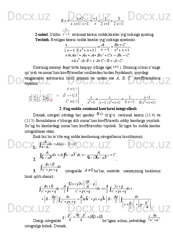 R(x)=	x+2	
x(x+1)(x−1)=−	1
x	+	1	
2(x+1)+	3	
2(x−1)2-m isol.  Ushbu 	
x
x3−1   ra t sional kasrni  sodda  kasrlar yig‘indisiga ajrating.
Ye chish.  Berilgan kasrni  sodda  kasrlar yig‘indisiga ajratamiz:
x
(x−	1)(x2+	x+1)
=	A
x−	1	+	Bx	+C	
x2+	x+	1	
x≡	Ax	2+	Ax	+	A+	Bx	2+Cx	−	Bx	−	C	
x≡	x2(A+B)+x(A+C−	B)+(A−	C	)
.
K asrning maхraji faqat bitta   haqiqiy ildizga ega (	
x=1 ) . Shuning uchun o rniga	ʻ
qo yish	
ʻ  va  noma’lum koeffitsientlar usullaridan  birdan  foydalanib, quyidagi 
tenglamalar   sistemasini   hosil   qilamiz   va   undan   esa   A ,   B ,   C     koeffitsientlarni
topamiz:  
x=1:1=3A¿}x
2
:0=A+B¿}¿¿¿
     ,   	
x
x3−1
=	x	
(x−1)(x2+x+1)
=	1	
3(x−1)−	x−1	
3(x2+x+1)
2.  Eng sodda ra t sional kasrlarni integrallash
Demak,   integral   ostidagi   har   qanday  	
( )R x   to g‘ri     ratsional   kasrni   (11.4)   va	ʻ
(11.5) formulalarni e’tiborga olib noma’lum koeffitsientli oddiy kasrlarga yoyiladi.
So ng   bu   kasrlardagi   noma’lum   koeffitsientlar   topiladi.   So ngra   bu   sodda   kasrlar	
ʻ ʻ
integrallanar ekan.        
Endi biz bu  to rtta eng sodda 	
ʻ kasrlarning integrallarini hisoblaymiz.
1.	
C	x	A	dxa	x
A						2	ln .
2.	
		
		
			
C	
a	x	k	
A	dx	a	x	A	dx	
a	x	
A kk
k		
		
				
 		
1	1
.
3.	
dxq	px	x	
B	Ax	
			
	
2     integralda  	0		A bo lsa,   suratida     maxrajining   hosilasini	ʻ
hosil qilib olamiz:	
		
2 2 2	
2	2	2	
2 2	
B	x p p	Ax B A A x p	A	dx dx dx	x px q x px q x px q	
 	  	 	 	 	  	     	  	
				


	


			
	
		

	
								
	
			
4	2	
2	ln2	2	2	2	2	2	p	q	p	x	
dx	Ap	B	q	px	x	A	
q	px	x	
dx	Ap	B
.
Oxirgi integralda 	
	0	0	4	
4	
4	
2	2	
					D	p	q	p	q bo lgani uchun, jadvaldagi 	
ʻ			2	2	a	u	
du
integralga keladi. Demak,
                                                                              