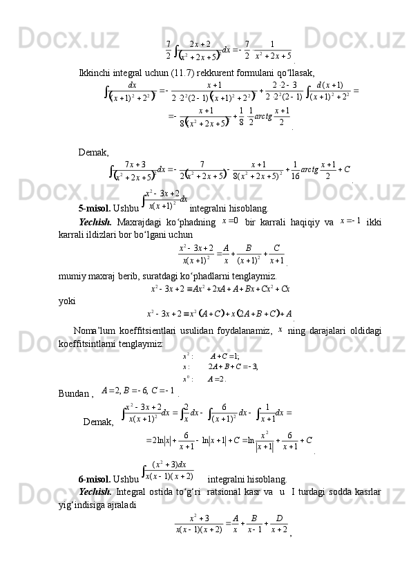 	521
27
52 22
27
22
2

 	
xxdx
xx x
.
Ikkinchi integral uchun (11.7) rekkurent formulani qo llasak,	
ʻ	
			

 
 

 

		 2222
2222
22
2)1( )1(
)12(22 322
2)1()12(22 1
2)1( x xd
xx
x dx	
		2
1	
2
1	
8
1	
5	2	(8	
1	
2	2	
			
	
		x	arctg	
x	x	
x
.
Demak,	
			
Cx
arctg
xx x
xxdx
xx x


 


 	
2 1
16 1
)52(8 1
522 7
52 37
2222
2
.
5-mis o l.  Ushbu	
2	
2	
3 2	
( 1)	
x x	dx	x x
 	
	 integralni hisoblang.
Yechish.   Maxrajdagi   ko phadning  	
ʻ	0	x   bir   karrali   haqiqiy   va  	1	x   ikki
karrali ildizlari bor bo lgani uchun 	
ʻ	
2	
2 2	
3 2	
( 1) ( 1) 1	
x x A B C
x x x x x
 	  	  
.
mumiy maxraj berib, suratdagi ko phadlarni tenglaymiz.
ʻ	
2 2 2	3 2 2	x x Ax xA A Bx Cx Cx	       
yoki	
				2 2	3 2 2	x x x A C x A B C A	       
.
Noma’lum   koeffitsientlari   usulidan   foydalanamiz,  	
x   ning   darajalari   oldidagi
koeffitsintlarni tenglaymiz:	
. 2	:	
;3	2	:	
;1	:
0
2	
	
			
		
А	x	
C	B	A	x	
С	A	x
Bundan ,  	
 1	,6	,2				C	B	А . 
Demak,  	
							
		
				dx	x	dx	x	dxx	dx	x	x	
x	x	
1
1	
)1	(	
6	2	
)1	(	
2	3	
2	2	
2
C
xx x
Cx
xx 



16
1ln1ln
16
ln2 2
.
6-mis o l.  Ushbu	
		
	
)2	)(1	(	
)3	(	2	
x	x	x	
dx	x  integralni hisoblang.
Yechish.   Integral  ostida   to g‘ri    ratsional  kasr   va    u    І  turdagi   sodda   kasrlar	
ʻ
yig‘indisiga ajraladi
21)2)(1( 32


 
x D
x B
xA
xxx x
, 
                                                                              