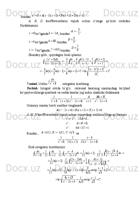 bundan ).1	(	)2	(	)2	)(1	(	3	2									x	Dx	x	Bx	x	x	A	x
A ,   B ,   D   koeffutsientlarni   topish   uchun   o rniga   qo yish   usulidan	
ʻ ʻ
foydalanamiz:	
0	x
bo lganda	ʻ	A2	3	 ,  bundan 	;2
3	A	
1x
bo lganda	ʻ	,	3	4	B	 bundan 	;3
4		B	
2x
bo lganda,	ʻ ,67 D
bundan 	
.6
7		D
Shunday qilib , quyidagini hosil qilamiz :
	
	
		
				
	
2
)2	(	
6
7	
1
)1	(	
3
4	
2
3	
)2	)(1	(	
)3	( 2	
x
x	d	
x
x	d	
x
dx	
x	x	x	
dx	x	
C	
x
x	x	C	x	x	x											6	9	
7	8	2	)1	(	ln	2	ln6
7	1	ln3
4	ln2
3
.
7-mis o l.  Ushbu	
	8	3x
dx  integralni hisoblang.
Yechish.   Integral   ostida   to g‘ri     ratsional   kasrning   maxrajidagi   ko phad	
ʻ ʻ
ko paytuvchilarga ajratiladi va sodda kasrlar yig‘indisi shaklida ifodalanadi	
ʻ	
.4	2	2	)4	2	)(2	(	
1	
8	
1	
2	2	3			
									x	x	
N	Mx	
x
A	
x	x	x	x
Umumiy maxraj berib suratlari tenglanadi	
1	)2	(	)2	(	)4	2	(	2								x	C	x	Bx	x	x	A
A ,  M ,  N  koeffitsientlarni topish uchun yuqoridagi usullarni birga qo llaymiz:	
ʻ
. 124: ;0: 112:2
0 2
  
CАx BAx Ax
Bundan ,  	
 31	,	121	,	121				C	B	А  va	
)4	2	(	12	
4	
)2	(	12	
1	
8	
1	
2	3		
					x	x
x	
x	x
.
Endi integralni hisoblaymiz:	
					
		
					
									dx	x	x
x	x	dx	x	x	
x	
x
dx	
x
dx	
4	2	
6	2	2	
2	12
1	2	ln	12
1	
4	2
4	
12
1	
2	12
1	
8
223	
		
	
		
			
						2	2	2	3	)1	(	
)1	(	
4
1	
4	2	
)2	2(	
24
1	2	ln	12
1	
x	
x	d	
x	x	
dx	x	x	
									C	x	arctg	x	x	x	
3
1	
3	4
1	4	2	ln	24
1	2	ln	12
1	2	
		C	x	arctg	x	x	
x					
		3
1	
3	4
1	
4	2
2	ln	24	2	
2
.
                                                                              