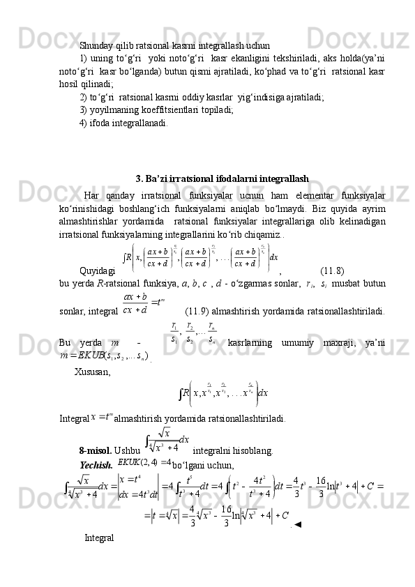 Shunday qilib ratsional kasrni integrallash uchun
1)   uning   to g‘ri     yoki   noto g‘ri     kasr   ekanligini   tekshiriladi,   aks   holda(ya’niʻ ʻ
noto g‘ri  kasr bo lganda) butun qismi ajratiladi, ko phad va to g‘ri   ratsional kasr	
ʻ ʻ ʻ ʻ
hosil qilinadi;
2) to g‘ri  ratsional kasrni oddiy kasrlar  yig‘indisiga ajratiladi;	
ʻ
3) yoyilmaning koeffitsientlari topiladi;
4) ifoda integrallanadi.
3.  Ba’zi irr at sional ifodalarni integrallash
Har   qanday   irratsional   funksiyalar   ucnun   ham   elementar   funksiyalar
ko rinishidagi   boshlang‘ich   funksiyalarni   aniqlab   bo lmaydi.   Biz   quyida   ayrim	
ʻ ʻ
almashtirishlar   yordamida     ratsional   funksiyalar   integrallariga   olib   kelinadigan
irratsional funksiyalarning integrallarini ko rib chiqamiz.	
ʻ .
Quyidagi  	
dx	d	cx	
b	ax	
d	cx	
b	ax	
d	cx	
b	ax	x	R	nnsr	sr	sr	
	


	



	

	
	

	
	
	

	
	
	

	...,	,	,	22	11 ,                (11.8)
bu yerda   R -ratsional funksiya,   a ,   b ,   c   ,   d   - o zgarmas sonlar,   	
ʻ r
i ,     s
i     musbat butun
sonlar, integral   m	
t	
d	cx	
b	ax		


           (11.9) almashtirish yordamida ratsionallashtiriladi.
Bu   yerda   m     -       nn
s r
s r
s r
...,,
22
11
  kasrlarning   umumiy   maxraji,   ya’ni	
)	,...	,	(
21 n	s	s	s	EKUB	m	
.
Xususan, 	
dx	x	x	x	x	R
nn
s r
s r
s r	

	


	...,	,	,
22
11
Integral m	
t	x
almashtirish yordamida ratsionallashtiriladi.
8-misol.  Ushbu 	
dx	
x	
x	
		4	3	4  integralni hisoblang.
Yechish.  	
(2, 4) 4	EKUK	 bo lgani uchun, 	ʻ	
					

	

	
	
		
	
	

	
	
				C	t	t	dt	
t	
t	t	dt	
t	
t	
dtt	dx	
t	x	
dx	
x	
x	4	ln	
3
16	
3
4	
4	
4	4	
4	
4	
4	4	
3	3	
3	
2	2	
3	
5	
3	
4	
4	3	
C	x	x	x	t							4	ln	
3
16	
3
4
4 3
4 3
4
.◄
Integral
                                                                              