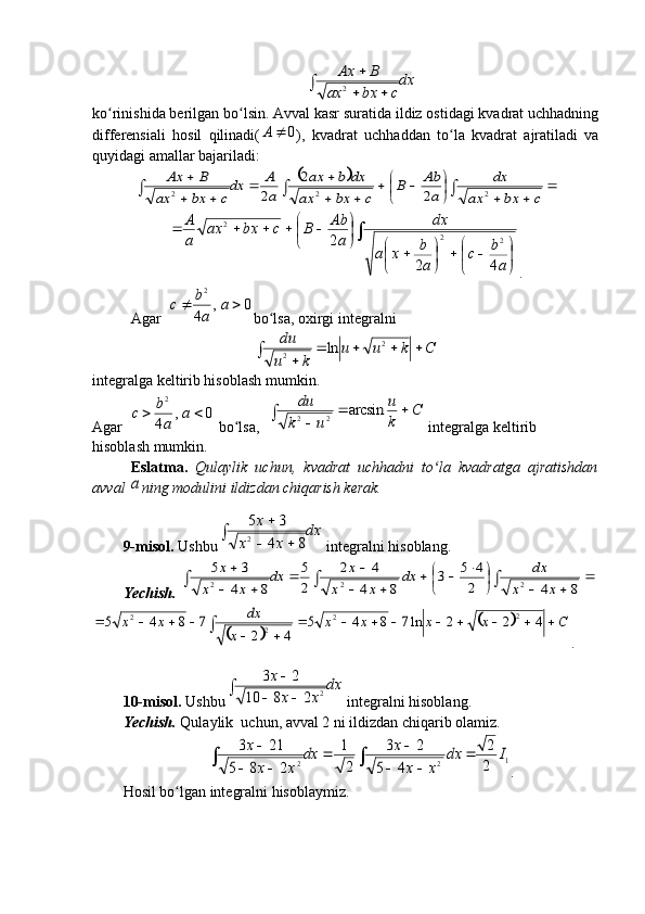 dx
c	bx	ax	
B	Ax	
		
	
2ko rinishida berilgan bo lsin. Avval kasr suratida ildiz ostidagi kvadrat uchhadning	
ʻ ʻ
differensiali   hosil   qilinadi( 0A
),   kvadrat   uchhaddan   to la   kvadrat   ajratiladi   va	
ʻ
quyidagi amallar bajariladi:	
			
		
	
			
	
		
	
	
			c	bx	ax	
dx	
a
Ab	B	
c	bx	ax	
dx	b	ax	
a
A	dx
c	bx	ax	
B	Ax	
2	2	2	2	
2	
2	
	


	

			

	

		


	

						
a
b	c	
a
b	x	a	
dx	
a
Ab	B	c	bx	ax	
a
A	
4	2	
2	2	2	
2
.
Agar  	
0	,	
4 2	
		a	
a
b	с
bo lsa, oxirgi integralni	
ʻ	
C	k	u	u	
k	u
du					
		2	
2	ln
integralga keltirib hisoblash mumkin.
Agar  	
0	,	
4 2	
		a	
a
b	с
 bo lsa,  	
ʻ	
C	
k
u	
u	k
du			
		arcsin	2	2  integralga keltirib
hisoblash mumkin.
Eslatma.   Qulaylik   uchun,   kvadrat   uchhadni   to la   kvadratga   ajratishdan	
ʻ
avval 	
a ning modulini ildizdan chiqarish kerak.
9-misol.  Ushbu	
dx	
x	x	
x	
		
	
8	4
3	5
2  integralni hisoblang.
Yechish.  	
	
		
	
				
		
		
	
	
			8	4	2
4	5	3	
8	4	
4	2	
2
5	
8	4
3	5	
2	2	2	x	x	
dx	dx	
x	x	
x	dx	
x	x	
x
		
		C	x	x	x	x	
x	
dx	x	x										
		
					4	2	2	ln7	8	4	5	
4	2	
7	8	4	5	2	2	
2	
2
.
10-misol.  Ushbu	
dx	
x	x	
x	
			
	
2	2	8	10	
2	3  integralni hisoblang.
Yechish.  Qulaylik  uchun, avval 2 ni ildizdan chiqarib olamiz.	
1	2	2	2
2	
4	5	
2	3	
2
1	
2	8	5	
21	3	I	dx	
x	x	
x	dx	
x	x	
x	
			
		
		
		

.
Hosil bo lgan integralni hisoblaymiz.	
ʻ
                                                                              