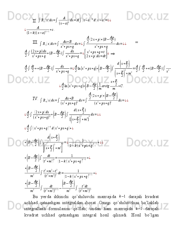 II. 	R2(x)dx	=	A	
(x−	a)kdx	=	A	(x−	a)−kd(x−a)=¿¿	
¿	A	
(1−	k)(x−a)k−1+c.
 
III. 
 R
3	
( x	) dx =
 Ax + B
x 2
+ px + q dx = ¿
 A
2	
( 2 x + p	) + ( B − Ap
2 )
x 2
+ px + q dx = ¿ ¿         =	
A
2	(2x+p)dx	
x2+px	+q	+(B−	Ap
2	)	dx	
x2+px	+q=¿{
x2+px	+q=t	
(2x+p)dx	=dt	}¿
 ⟹  
A
2  dt
2 + + ( B − Ap
2 )
 dx
x 2
+ px + q = ¿ A
2 ln	
| x 2
+ px + q	| +	( B − Ap
2	)  d	
( x + p
2	)	
(
x + p
2	) 2
+ m 2 = A
2  dt
2 + + ( B − Ap
2 )
 dx
x 2
+ px + q = ¿ A
2 ln	
| x 2
+ px + q	| +	( B − Ap
2	)  d	
( x + p
2	)	
(
x + p
2	) 2
+ m 2 = A
2  dt
2 + + ( B − Ap
2 )
 dx
x 2
+ px + q = ¿ A
2 ln	
| x 2
+ px + q	| +	( B − Ap
2	)  d	
( x + p
2	)	
(
x + p
2	) 2
+ m 2 = ¿ ¿ ¿ ¿	
¿A
2ln|x2+px	+q|+(B−	Ap
2	)
1
m	arctg	
x+	p
2
m	+C	.
IV. 	
	R4(x)dx	=	Ax	+B	
(x2+px	+q)kdx	=	
A
2(2x+p)+(B−	Ap
2	)	
(x2+px	+q)k	dx	=¿¿	
¿A
2	(2x+p)dx	
(x2+px	+q)k+(B−	Ap
2	)	
d(x+	p
2)	
[(x+	p
2)
2
+m2]
kdx	=¿¿
¿ A
2 	
( x 2
+ px + q	) − k
d	( x 2
+ px + q	) + ¿	
+(B−	Ap
2	)	
d(x+	p
2)	
[(x+	p
2)
2
+m2
]
k=¿	1	
(1−	k)(x2+px	+q)k−1+¿¿
+	
( B − Ap
2	)  dt	(
t 2
+ m 2	) k = 1	(
1 − k	)( x 2
+ px + q	) k − 1 + ¿	
+(B−	Ap
2	)	
m2		t2+m2−t2	
(t2+m2)kdt	=	1	
(1−	k)(x2+px	+q)k−1+¿	
+(B−	Ap
2	)	
m2		dt	
(t2+m2)k−1−	
(B−	Ap
2	)	
m2		t2dt	
(t2+m2)k.
Bu   yerda   ikkinchi   qo’shiluvchi   maxrajida   k − 1
  darajali   kvadrat
uchhad   qatnashgan   integraldan   iborat.   Oxirgi   qo’shiluvchini   bo’laklab
integrallash   formulasini   qo’llab,   undan   ham   maxrajida  	
k−1   darajali
kvadrat   uchhad   qatnashgan   integral   hosil   qilinadi.   Hosil   bo’lgan
                                                                              