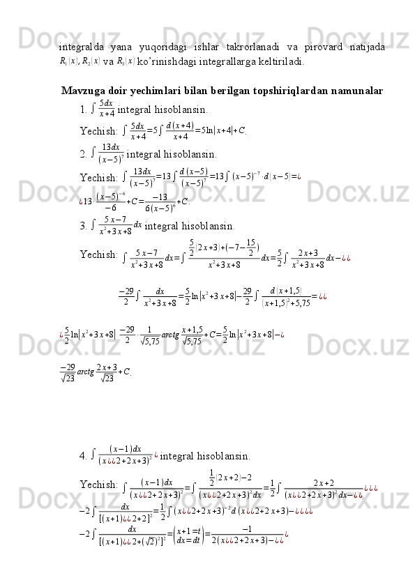 integralda   yana   yuqoridagi   ishlar   takrorlanadi   va   pirovard   natijadaR1(x),R2(x)
 va 	R3(x)  ko’rinishdagi integrallarga keltiriladi.
Mavzuga doir yechimlari bilan berilgan topshiriqlardan namunalar
1.   5 dx
x + 4  integral hisoblansin.
Yechish:   5 dx
x + 4 = 5
 d ( x + 4 )
x + 4 = 5 ln	
| x + 4	| + C
.
2.   13 dx
( x − 5 ) 7  integral hisoblansin.
Yechish: 	
	13	dx	
(x−5)7=	13		d(x−5)	
(x−5)7=13		(x−5)−7∙d(x−	5)=¿
¿ 13 ∙ ( x − 5 ) − 6
− 6 + C = − 13
6 ( x − 5 ) 6 + C .
3.   5 x − 7
x 2
+ 3 x + 8 dx
 integral hisoblansin.
Yechish: 
 5 x − 7
x 2
+ 3 x + 8 dx =
 5
2	
( 2 x + 3	) + ( − 7 − 15
2 )
x 2
+ 3 x + 8 dx = 5
2  2 x + 3
x 2
+ 3 x + 8 dx − ¿ ¿
− 29
2  dx
x 2
+ 3 x + 8 = 5
2 ln	
| x 2
+ 3 x + 8	| − 29
2  d	( x + 1,5	)	
(
x + 1,5	) 2
+ 5,75 = ¿ ¿
¿ 5
2 ln	
| x 2
+ 3 x + 8	|
  − 29
2 ∙ 1	√
5,75 arctg x + 1,5	√
5,75 + C = 5
2 ln	
| x 2
+ 3 x + 8	| − ¿
− 29	
√
23 arctg 2 x + 3	√
23 + C
.
4. 	
	(x−1)dx	
(x¿¿2+2x+3)2¿   integral hisoblansin.
Yechish: 	
	(x−1)dx	
(x¿¿2+2x+3)2=	
1
2(2x+2)−2	
(x¿¿2+2x+3)2dx	
=	1
2	2x+2	
(x¿¿2+2x+3)2dx	−¿¿
¿¿¿
− 2
 dx
[ ( x + 1 ) ¿ ¿ 2 + 2 ] 2 = 1
2  ( x ¿ ¿ 2 + 2 x + 3 ) − 2
d ( x ¿ ¿ 2 + 2 x + 3 ) − ¿ ¿ ¿ ¿	
−2	dx	
[(x+1)¿¿2+(√2)2]2=(
x+1=t	
dx	=	dt	)=	−1	
2(x¿¿2+2x+3)−¿¿¿
                                                                              