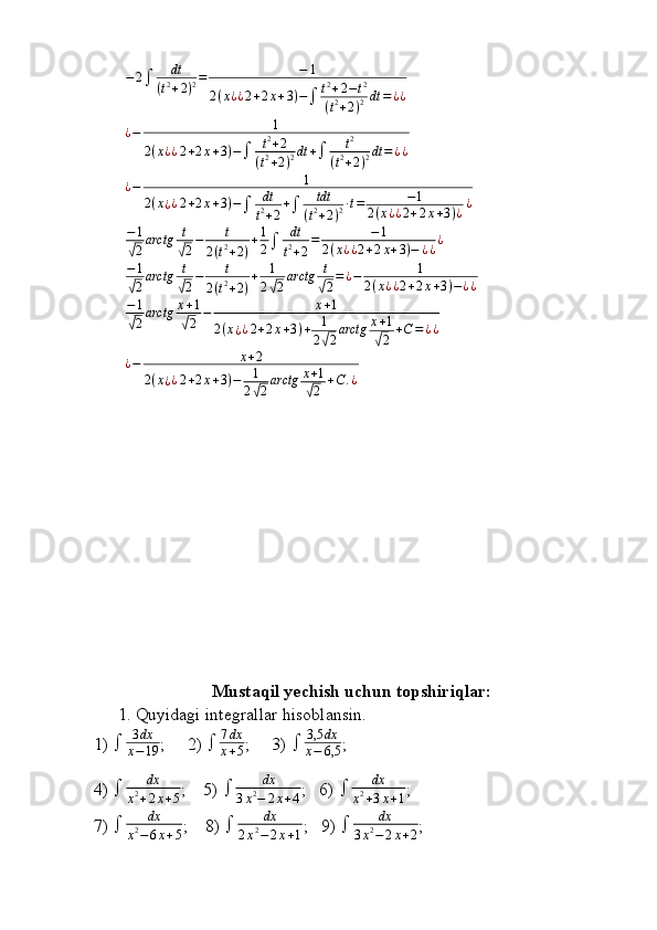 −2	dt	
(t2+2)2=	−	1	
2(x¿¿2+2x+3)−	t2+2−t2	
(t2+2)2dt	=¿¿¿ − 1
2 ( x ¿ ¿ 2 + 2 x + 3 ) −
 t 2
+ 2
( t 2
+ 2 ) 2 dt +
 t 2
( t 2
+ 2 ) 2 dt = ¿ ¿
¿ − 1
2 ( x
¿ ¿ 2 + 2 x + 3 ) −
 dt
t 2
+ 2 +
 tdt
( t 2
+ 2 ) 2 ∙ t = − 1
2 ( x ¿ ¿ 2 + 2 x + 3 ) ¿ ¿	
−1
√2arctg	t
√2−	t	
2(t2+2)
+1
2	dt
t2+2
=	−1	
2(x¿¿2+2x+3)−	¿¿¿	
−1
√2arctg	t
√2−	t	
2(t2+2)
+	1
2√2arctg	t
√2=¿−	1	
2(x¿¿2+2x+3)−¿¿	
−1
√2arctg	x+1	
√2	−	x+1	
2(x¿¿2+2x+3)+	1
2√2arctg	x+1	
√2	+C=¿¿	
¿−	x+2	
2(x¿¿2+2x+3)−	1
2√2arctg	x+1	
√2	+C	.¿
Mustaqil yechish uchun topshiriqlar:
1. Quyidagi integrallar hisoblansin.
1)   3 dx
x − 19 ;     2)   7 dx
x + 5 ;     3)   3,5 dx
x − 6,5 ;
4)   dx
x 2
+ 2 x + 5 ;    5)   dx
3 x 2
− 2 x + 4 ;   6)   dx
x 2
+ 3 x + 1 ;
7)   dx
x 2
− 6 x + 5 ;    8)   dx
2 x 2
− 2 x + 1 ;   9)   dx
3 x 2
− 2 x + 2 ;
                                                                              