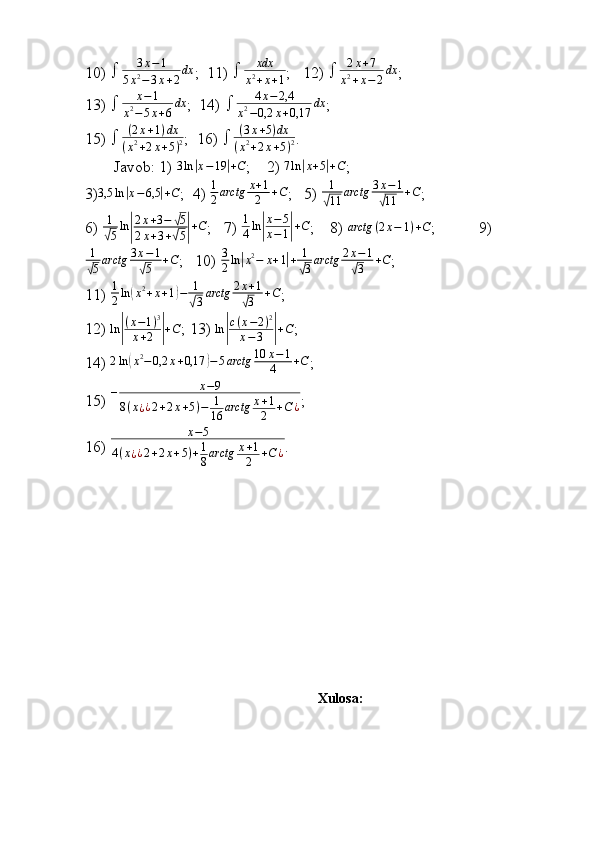 10)   3 x − 1
5 x 2
− 3 x + 2 dx
;  11)   xdx
x 2
+ x + 1 ;   12)   2 x + 7
x 2
+ x − 2 dx
;
13)   x − 1
x 2
− 5 x + 6 dx
;  14)   4 x − 2,4
x 2
− 0,2 x + 0,17 dx
;
15)   ( 2 x + 1 ) dx
( x 2
+ 2 x + 5 ) 2 ;  16)   ( 3 x + 5 ) dx
( x 2
+ 2 x + 5 ) 2 .
Javob: 1)  3 ln| x − 19	| + C
;    2)  7 ln	| x + 5	| + C
;             
3) 3,5 ln	
| x − 6,5	| + C
;  4)  1
2 arctg x + 1
2 + C
;   5)  1	√
11 arctg 3 x − 1	√
11 + C
; 
6)  1	
√
5 ln	| 2 x + 3 −	
√ 5
2 x + 3 +
√ 5	| + C
;   7)  1
4 ln	| x − 5
x − 1	| + C
;    8)  arctg ( 2 x − 1 ) + C
;           9)
1	
√
5 arctg 3 x − 1	√
5 + C
;   10)  3
2 ln	
| x 2
− x + 1	| + 1	
√
3 arctg 2 x − 1	√
3 + C
; 
11)  1
2 ln	
( x 2
+ x + 1	) − 1	
√
3 arctg 2 x + 1	√
3 + C
;
12) 	
ln|
(x−1)3	
x+2	|+C ; 13) 	ln|
c(x−2)2	
x−3	|+C ; 
14)  2 ln	
( x 2
− 0,2 x + 0,17	) − 5 arctg 10 x − 1
4 + C
;
15)  – x − 9
8 ( x
¿ ¿ 2 + 2 x + 5 ) − 1
16 arctg x + 1
2 + C ¿ ;
16) 	
x−5	
4(x¿¿2+2x+5)+1
8arctg	x+1
2	+C	¿ .
Xulosa:
                                                                              