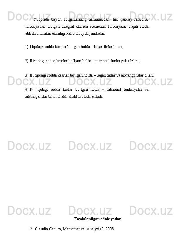 Yuqorida   bayon   etilganlarning   hammasidan,   har   qanday   ratsional
funksiyadan   olingan   integral   ohirida   elementar   funksiyalar   orqali   ifoda
etilishi mumkin ekanligi kelib chiqadi, jumladan
1) I tipdagi sodda kasrlar bo’lgan holda – logarifmlar bilan;
2) II tipdagi sodda kasrlar bo’lgan holda – ratsional funksiyalar bilan;
3) III tipdagi sodda kasrlar bo’lgan holda – logarifmlar va arktangenslar bilan;
4) IV   tipdagi   sodda   kaslar   bo’lgan   holda   –   ratsional   funksiyalar   va
arktangenslar bilan chekli shaklda ifoda etiladi.
Foydalanilgan adabiyotlar
2. Claudio Canuto, Mathematical Analysis I. 2008.
                                                                              