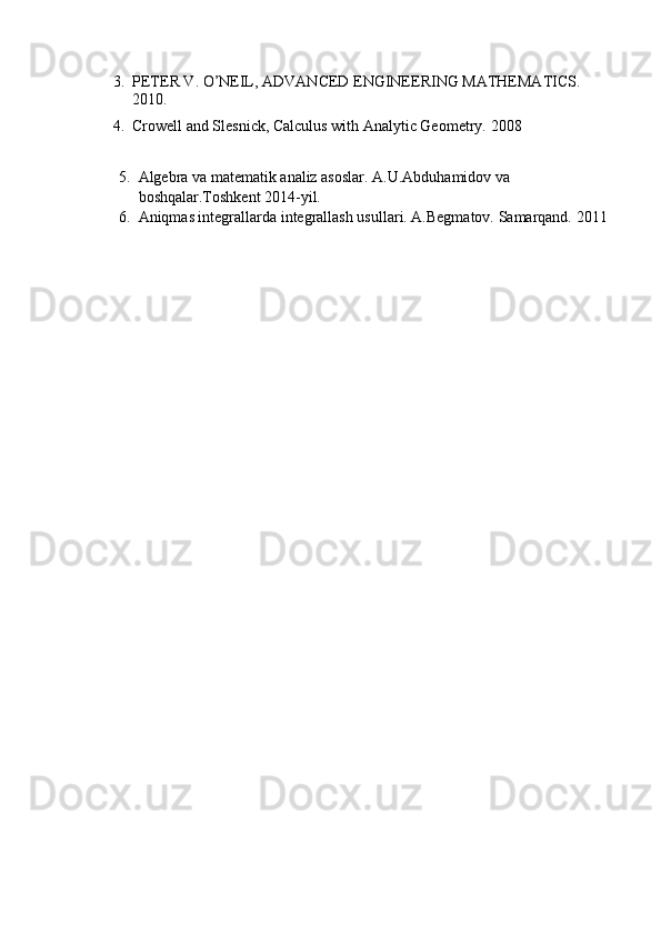 3. PETER V. O’NEIL, ADVANCED ENGINEERING MATHEMATICS. 
2010.
4. Crowell and Slesnick, Calculus with Analytic Geometry.  2008
5. Algebra va matematik analiz asoslar. A.U.Abduhamidov va 
boshqalar.Toshkent 2014-yil.
6. Aniqmas integrallarda integrallash usullari. A.Begmatov. Samarqand.  2011
                                                                              