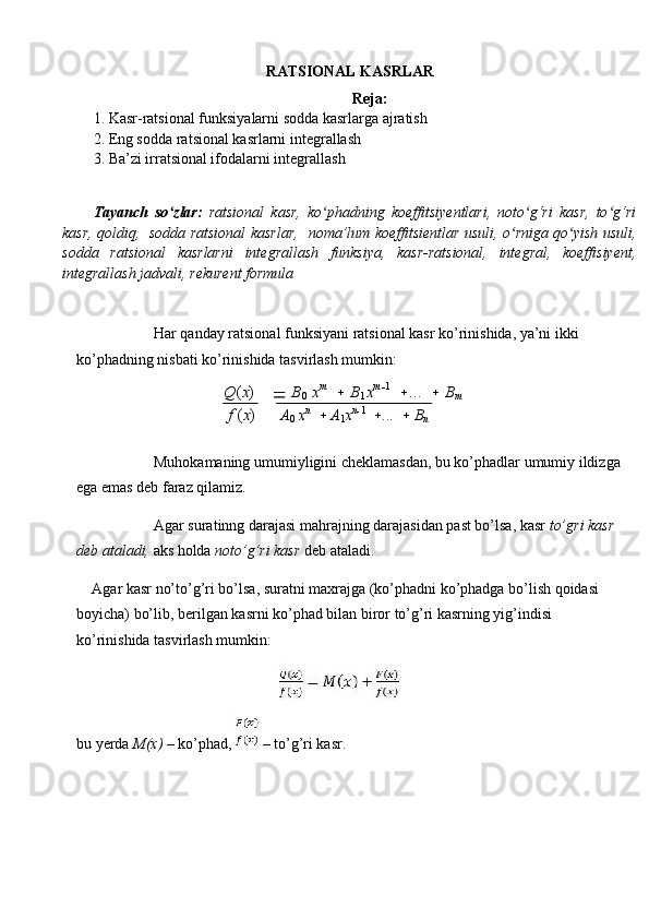 RA T SIONAL KASR LAR
Reja:
1.   Kasr-ra t sional funksiya larni   sodda  kasrlarga ajratish
2.  Eng sodda ra t sional kasrlarni integrallash
3.  Ba’zi irr at sional ifodalarni integrallash
Tayanch   so zlar:ʻ   ratsional   kasr,   ko phadning   koeffitsiyentlari,   noto g‘ri   kasr,   to g‘ri	ʻ ʻ ʻ
kasr, qoldiq,   sodda ratsional kasrlar,    noma’lum koeffitsientlar usuli,   o	
ʻ rniga qo yish  	ʻ usuli,
sodda   ratsional   kasrlarni   integrallash   funksiya,   kasr-ratsional,   integral,   koeffisiyent,
integrallash jadvali, rekurent formula
Har qanday ratsional funksiyani ratsional kasr ko’rinishida, ya’ni ikki 
ko’phadning nisbati ko’rinishida tasvirlash mumkin:
Q ( x )  
   B
0   x m
    B
1 x m
 1
  ...     B
m
f  ( x ) A
0   x n
    A
1 x n
 1
  ...     B
n
Muhokamaning umumiyligini cheklamasdan, bu ko’phadlar umumiy ildizga 
ega emas deb faraz qilamiz.
Agar suratinng darajasi mahrajning darajasidan past bo’lsa, kasr  to’gri kasr 
deb ataladi,  aks holda  noto’g’ri kasr  deb ataladi.
Agar kasr no’to’g’ri bo’lsa, suratni maxrajga (ko’phadni ko’phadga bo’lish qoidasi 
boyicha) bo’lib, berilgan kasrni ko’phad bilan biror to’g’ri kasrning yig’indisi 
ko’rinishida tasvirlash mumkin:
bu yerda  M(x)  – ko’phad,   – to’g’ri kasr. 