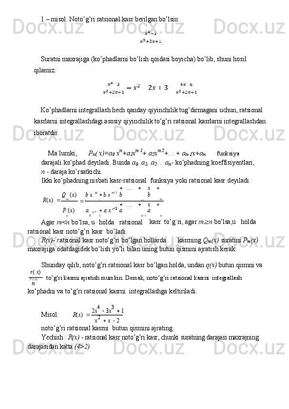 1 – misol. Noto’g’ri ratsional kasr berilgan bo’lsin:
.
Suratni maxrajiga (ko’phadlarni bo’lish qoidasi boyicha) bo’lib, shuni hosil 
qilamiz:
.
Ko’phadlarni integrallash hech qanday qiyinchilik tug’dirmagani uchun, ratsional 
kasrlarni integrallashdagi asosiy qiyinchilik to’g’ri ratsional kasrlarni integrallashdan 
iboratdir.
Ma`lumki, P
n ( x)=a
0  x n
+a
1 x n-1
+ a
2 x n-2
+....+ a
n-1 x+a
n funksiya
darajali ko’phad deyiladi. Bunda  a
0 , a
1 , a
2 .... a
n - ko’phadning koeffisiyentlari,
n  - daraja ko’rsatkichi.
Ikki ko’phadning nisbati kasr-ratsional funksiya yoki ratsional kasr deyiladi:
R ( x )  Q m ( x )
 b x   m	 b x	 m1  ....	  	
b	
x  
b
m
0 1 m  1
P  ( x )	
a0
x   n	 a x	 n1  ....	  	
a	n
 1	
x  
a nn 1
Agar  m<n  bo’lsa, u	
holda	ratsional kasr  to’g`ri, agar  m	 n  bo’lsa,u   holda
ratsional kasr noto’g’ri kasr  bo’ladi.
R(x)- r atsional kasr noto’g’ri bo’lgan hollarda kasrning  Q
m (x)  suratini  P
m (x)
maxrajiga odatdagidek bo’lish yo’li bilan uning butun qismini ajratish kerak:
Shunday qilib, noto’g’ri ratsional kasr bo’lgan holda, undan  q(x)  butun qismni va
r (  x )
to’g’ri kasrni ajratish mumkin. Demak, noto’g’ri ratsional kasrni  integrallash
P  (  x )
n
ko’phadni va to’g’ri ratsional kasrni  integrallashga keltiriladi.
Misol:
R ( x )  	
2x4  3x3 	 1	
x2 	 x  2
noto’g’ri ratsional kasrni  butun qismini ajrating.	
Yechish : 	R(x)	 - ratsional kasr noto’g’ri kasr, chunki suratning darajasi maxrajning	
darajasidan katta 	(4>2) 