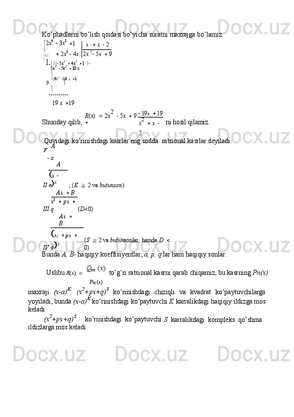 Ko’phadlarni bo’lish qoidasi bo’yicha suratni maxrajga bo’lamiz.
 2 x 4 3x3
 1	x	2
   x    2

	
 2x3
  4 x	2x2   5 x    9
 2 x 4

I. 
   5 x 3
   4 x 2
  1    
5 x 3
   5 x 2
  10  x


 9 x 2
  10  x   1
J. 
 9 x 2
   9 x   18


19  x   19
Shunday qilib,	
R(x) 	 2x2 	 5x 	 9	
	
 19	x 	 19	
ni hosil qilamiz.	x2 	 x  	
2
Quyidagi ko’rinishdagi kasrlar eng sodda  ratsional kasrlar deyiladi.
F A
   a
A
II ; ( K    2 va  butunson )	
x  	
aK
III Ax     B
( D  0)
x2 	 px	 	 	
q
IV Ax    
B	
(S 	 2 va 	butun	sonlar, hamda 	D 	 	
0)	
x2 	 px	 	 	
qS
Bunda  A, B - haqiqiy koeffisiyentlar,  a, p, q  lar ham haqiqiy sonlar.
Ushbu   R ( x )     Q
m
  ( x )
  to’g’ri ratsional kasrni qarab chiqamiz, bu kasrning  Pn(x)
P
n  ( x )
maxraji   (x-a) K
,   (x 2
+px+q) S
  ko’rinishdagi   chiziqli   va   kvadrat   ko’paytuvchilarga
yoyiladi, bunda  (x-a) K
 ko’rinishdagi ko’paytuvchi  K  karralikdagi haqiqiy ildizga mos
keladi.
(x 2
+px+q) S
     ko’rinishdagi  ko’paytuvchi
S   karralikdagi  kompleks  qo’shma
ildizlarga mos keladi. 