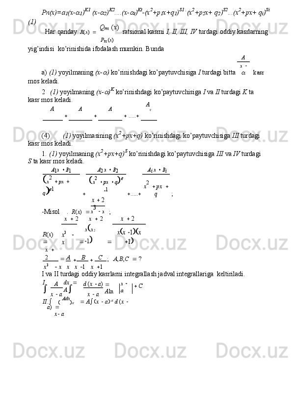 Pn(x)=a
1 (x-
1 ) K1
 (x-	
2 ) K2
....(x-	
t ) Kt
-(x 2
+p
1 x+q
1 ) S1 .
(x 2
+p
2 x+ q
2 ) S2
...(x 2
+px+ q
i ) Si
(1)
Har qanday    R ( x )     Q
m
  ( x )
  ratsional kasrni  I, II, III, IV  turdagi oddiy kasrlarning
P
n  ( x )
yig’indisi  ko’rinishida ifodalash mumkin. Bunda
a)  (1)  yoyilmaning  (x-	
 )  ko’rinishdagi ko’paytuvchisiga  I  turdagi bitta	
A	
kasr	
x 

mos keladi.
2 (1)  yoyilmaning  (x-	
 ) K
 ko’rinishdagi ko’paytuvchisiga  I  va  II  turdagi  K  ta 
kasr mos keladi.
A
	
A 	A A
q
 x  	
   K
 x  	   K    1  x  	   K    2   .....     x   	   
1 2 3
(4) (1)  yoyilmasining  (x 2
+px+q)  ko’rinishdagi ko’paytuvchisiga  III  turdagi 
kasr mos keladi.
1. (1)  yoyilmaning  (x 2
+px+q) S
 ko’rinishdagi ko’paytuvchisiga  III  va  IV  turdagi 
S  ta kasr mos keladi.	
A1x 	 B1	A2 x 	 B2	Ai x 	 Bi
  ..... 
;	
x2 	 px	 	 	
qe1	
x2 	 px 	 qe	
1	x2 	 px	 	
q
-Misol .    R ( x )  	
x 	 2
;	
x3  x
x    2 x    2	
x 	 2
R ( x )  
 	
xx 2  	
1 	
x3  	 	
x	
xx 1	x	
1
x    
2	

A
 B
 C
;    A , B , C    ?
x 3
     x
x   x   1    x   1
I va II turdagi oddiy kasrlarni integrallash jadval integrallariga  keltiriladi.
I .
 A dx    
A 	
d (x  a)   
A ln	x  	
a	x  a	x  a
II .   
   Adx
 K      A   x     a   K
 d  ( x    
a )  
x    a  C 