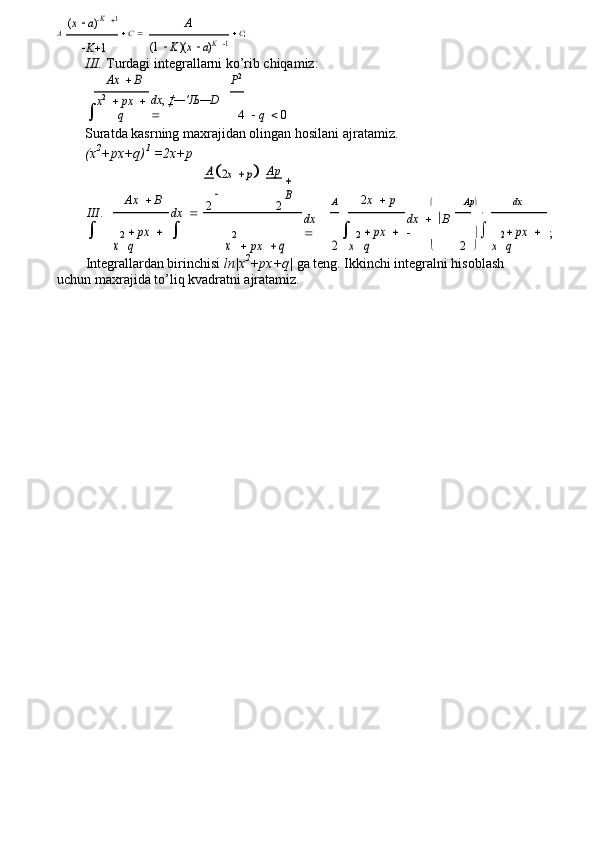 (x  a)K 1A
A    C      C ;	
(1  K )(x  a)K 1
 K  1
III. Turdagi integrallarni ko’rib chiqamiz:
	
Ax	 	 B P 2	
dx	, ‡—’Љ—D	 	

   q    0x 2
    px  
q 4
Suratda kasrning maxrajidan olingan hosilani ajratamiz.
(x 2
+px+q) 1
 =2x+p
Ax     B	
A2x 	 p	
 Ap	
 
B
2 x     p
A  Ap  dx	
III	. 	
	
dx	 	

2 2
	

dx  
	
dx	  	B	
		;	
x
2	
 px	 	 	
q 2
   px	 q	2	x 2	
 px	 	 	
q	x
2 px	 	 	
q	x
 2  
Integrallardan birinchisi  ln|x 2
+px+q|  ga teng. Ikkinchi integralni hisoblash 
uchun maxrajida to’liq kvadratni ajratamiz. 