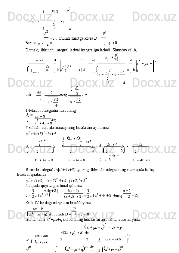  P 2	P2
x 2
+px+qq     x       q   ;
4	
2
	
P2	P2
Bunda
q     0  ,  chunki shartga ko’ra   D  

 q 	 0
4 4
Demak,  ikkinchi integral jadval integraliga keladi.  Shunday qilib,

 p 
d    x 
 Ax     B
dx  
 A	
x2
   px    
q  	 Ap 
  2 
 A	
x2 	 px	 	 	
q	ln	 B		ln	2	2	2
x    px     q 2  2   
 p 	
 q  P 2
   x 
4	
2

x  
 P
 Ap  1
2
 B    arctg    C	
2	2
 2  
q  	P q  	P
4 4
1-Misol . Integralni hisoblang.
J  
 3 x    8	
dx	;	
x
2
  4 x    8
Yechish: suratda maxrajining hosilasini ajratamiz.	
(x	2+4x+8)	1=2x+4	
3x 	 	
8	
3	2x 	 4
3
 4  8	
2x 	 4
J  
 dx  
 2	2	3
	dx	 	 	
2 dx
dx  
	
x
2	x 2
  4 x   8	2	x 2	x 2
  4 x    8  4 x    8	
 4x 	 	
8 
Birinchi integral  ln|x 2
+4x+8|  ga teng. Ikkinchi integralning maxrajida to’liq 
kvadrat ajratamiz.
(x 2
+4x+8)=(x+2) 2
-4+8=(x+2) 2
+2 2
Natijada quyidagini hosil qilamiz.
J =	
3 ln | x 2	+ 4x + 8 | 
+2		
d(x + 2)
	3 ln | x 2	
+ 4x + 8 | +arctg x + 2	 C;	2	(x + 2)	2
	22	2
2
Endi IV turdagi integralni hisoblaymiz.
	
Ax + B
dx  ; bunda D =	P2    q    0	
(x2 + px + q)	 n4
Bunda ham   x 2
+px+q  uchxadning hosilasini ajratishdan boshlaymiz.
(  Ax     B ) dx  
IV  .
  
x 2  
+ px + 
q  n  x 2  + px + q  
   2 x     p	
A
(2 x     p )     B  
	Ap
(2 x     p ) dx	
A	

2 2
dx  
  x 2
 + px + q  n	2	x2 + px + q	n   
    
B
 
