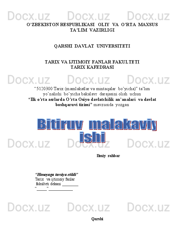 O’ZBEKISTON RESPUBLIKASI   OLIY  VA  O’RTA  MAXSUS  
TA’LIM    VAZIRLIGI
QARSHI  DAVLAT  UNIVERSITETI
TARIX VA IJTIMOIY FANLAR FAKULTETI
T ARIX KAFEDRASI  
“5120300  Tarix  (m amlakatlar va mintaqalar  bo’yicha ) ”   ta’lim
yo’nalishi  bo’yicha bakalavr  darajasini olish  uchun   
“ Ilk o’rta asrlarda O’rta Оsiyo davlatchilik an’analari  va davlat 
bоshqaruvi tizimi ”  mavzusida  yozgan   
          
                                                               Ilmiy  rahbar  
       
 
“ Himoyaga   tavsiya etildi ”
Tarix       va ijtimoiy fanlar
           fakulteti dekani  _______ _  
“_____”____________ 
Qarshi   