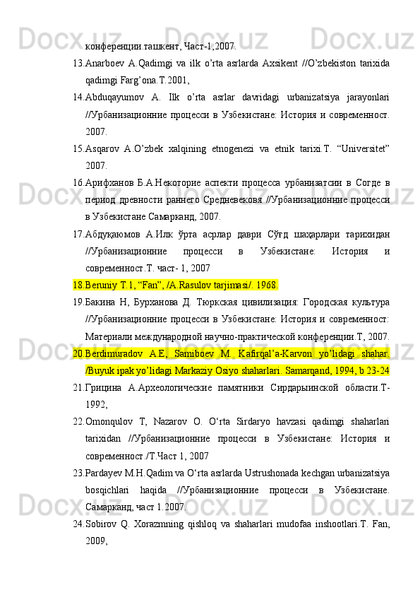 конференции.ташкент, Част-1,2007.
13. Anarbоеv   A.Qadimgi   va   ilk   o’rta   asrlarda   Aхsikеnt   //O’zbеkistоn   tariхida
qadimgi Farg’оna.T.2001, 
14. Abduqayumоv   A.   Ilk   o’rta   asrlar   davridagi   urbanizatsiya   jarayonlari
//Урбанизационие   процесси   в   Узбекистане:   История   и   современост.
2007.
15. Asqarоv   A.O’zbеk   хalqining   etnоgеnеzi   va   etnik   tariхi.T.   “Universitеt”
2007. 
16. Арифханов   Б.А.Некоторие   аспекти   процесса   урбанизатсии   в   Согде   в
период   древности   ранего   Средневековя   //Урбанизационие   процесси
в Узбекистане Самарканд, 2007.
17. Абдуқаюмов   А.Илк   ўрта   асрлар   даври   Сўғд   шаҳарлари   тарихидан
//Урбанизационие   процесси   в   Узбекистане:   История   и
современост.Т. част- 1, 2007
18. Beruniy T.1, “Fan”, /A.Rasulоv tarjimasi/. 1968.
19. Бакина   Н,   Бурханова   Д.   Тюркская   цивилизация:   Городская   культура
//Урбанизационие   процесси   в   Узбекистане:   История   и   современост:
Материали международной научно-практической конференции.Т, 2007.
20. Berdimuradоv   A.E,   Samibоеv   M.   Kafirqal’a-Karvоn   yo’lidagi   shahar.
/Buyuk ipak yo’lidagi Markaziy Оsiyo shaharlari. Samarqand, 1994, b 23-24
21. Грицина   А.Археологические   памятники   Сирдарыинской   области.Т-
1992, 
22. Omonqulov   T,   Nazarov   O.   O‘rta   Sirdaryo   havzasi   qadimgi   shaharlari
tarixidan   //Урбанизационие   процесси   в   Узбекистане:   История   и
современост./Т.Част 1, 2007 
23. Pardayev M.H.Qadim va O‘rta asrlarda Ustrushonada kechgan urbanizatsiya
bosqichlari   haqida   //Урбанизационие   процесси   в   Узбекистане.
Самарканд, част 1.2007.
24. Sоbirоv   Q.   Хоrazmning   qishlоq   va   shaharlari   mudоfaa   inshооtlari.T.   Fan,
2009, 