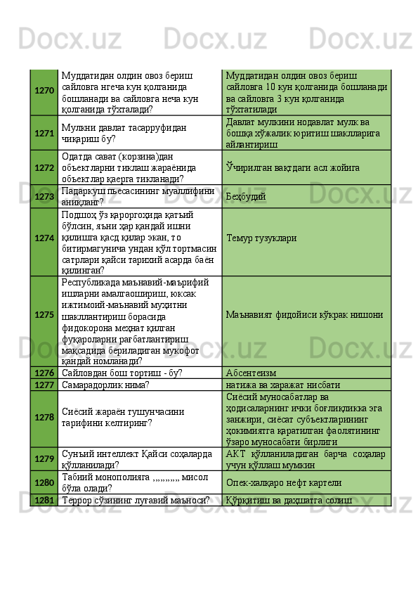 1270 Муддатидан олдин овоз бериш 
сайловга нгеча кун қолганида 
бошланади   ва   сайловга   неча   кун
қолганида   тўхталади? Муддатидан олдин овоз бериш 
сайловга   10   кун   қолганида   бошланади 
ва сайловга 3 кун қолганида
тўхтатилади
1271 Мулкни   давлат   тасарруфидан 
чиқариш бу? Давлат мулкини нодавлат мулк ва 
бошқа   хўжалик   юритиш   шаклларига 
айлантириш
1272 Одатда сават (корзина)дан 
объектларни   тиклаш   жараёнида 
объектлар қаерга тикланади? Ўчирилган   вақтдаги   асл   жойига
1273 Падаркуш   пьесасининг   муаллифини 
аниқланг? Беҳбудий
1274 Подшоҳ ўз қароргоҳида қатъий 
бўлсин, яъни ҳар қандай ишни 
қилишга қасд қилар экан, то 
битирмагунича   ундан   қўл   тортмасин 
сатрлари қайси тарихий асарда баён
қилинган? Темур  тузуклари
1275 Республикада   маънавий-маърифий
ишларни амалгаошириш, юксак 
ижтимоий-маънавий муҳитни 
шакллантириш борасида 
фидокорона меҳнат қилган 
фуқароларни рағбатлантириш 
мақсадида бериладиган мукофот
қандай   номланади? Маънавият   фидойиси   кўкрак   нишони
1276
Сайловдан   бош   тортиш   -  бу? Абсентеизм
1277
Самарадорлик   нима? натижа   ва   харажат  нисбати
1278 Сиёсий   жараён   тушунчасини 
тарифини келтиринг? Сиёсий муносабатлар ва 
ҳодисаларнинг   ички   боғлиқликка   эга 
занжири, сиёсат субъектларининг 
ҳокимиятга қаратилган фаолятининг
ўзаро   муносабати   бирлиги
1279 Сунъий   интеллект   Қайси   соҳаларда 
қўлланилади? АКТ   қўлланиладиган   барча   соҳалар 
учун қўллаш мумкин
1280 Табиий   монополияга   ,,,,,,,,,,,   мисол 
бўла олади? Опек-халқаро   нефт   картели
1281
Террор   сўзининг   луғавий   маъноси? Қўрқитиш   ва   даҳшатга   солиш 