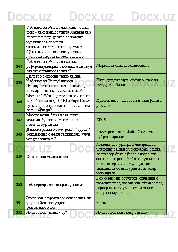 Ўзбекистон Республикасини янада 
ривожлантириш   бўйича   Ҳаракатлар 
стратегиясида давлат ва жамият 
қурилиши тизимини 
такомиллаштиришнинг устувор
йўналишлари нечанчи устувор 
йўгалиш   сифатида   белгиланган?
344 Ўзбекистон Республикасида 
референдумларни   ўтказишга   масъул 
давлат органини топинг? Марказий   сайлов   комиссияси
345 Вилоят ҳокимини тайинлашда 
Ўзбекистон Республикаси
Президенти   тавсия   этган   номзод 
кимлар билан маслаҳатлашади? Халқ   депутатлари   кенгаши   партия 
гуруҳлари билан
346 Microsoft   Word   дастурига   юкланган
жорий   ҳужжатда   CTRL+Page   Down
тугмалари   бирикмаси   босилса   нима
содир   бўлади? Ҳужжатнинг   навбатдаги   саҳифасига 
ўтилади
347 Маълумотни   бир   марта   ёзиш 
мумкин   бўлган   компакт   диск
номини   кўрсатинг? CD- R
348 Демонстрация   Power   point   (*.ppsx)"
форматидаги   файл   таҳрирлаш   учун
қандай очилади? Power   point   даги   Файл-Открыть 
буйруғи орқали
349
Операцион   тизим   нима? Амалий дастурларни чиқариш ва 
уларнинг   ташқи   қурилмалар,   бошқа 
дастурлар билан ўзаро алоқасини 
амалга   ошириш,   фойдаланувчининг 
компьютер билан мулоқотини
таъминловчи   дастурий   воситалар 
йиғиндиси
350
Веб   сервер   админстратори   ким? Веб серверни бетўхтов ишлашини 
таъминловчи,   хатоларни   тўғриловчи,
сервер   ва   маълумотларни   ҳимоя 
қилувчи мутахассис
351 Электрон   рақамли   имзони   ишлатиш 
учун қайси дастурдан
фойдаланилади? E- Imzo
352
Иқтисодий   тизим   -   бу? Иқтисодий   қонунлар   тизими 