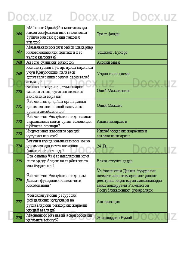 766 БМТнинг   Оролбўйи   минтақасида
инсон   хавфсизлигини   таъминлаш
бўйича қандай фонди ташкил
этилди? Траст  фонди
767 Мамалакатимиздаги   қайси   шаҳарлар
ислом маданияти пойтахти деб 
эълон қилинган? Тошкент,   Бухоро
768
Авесто   сўзининг   маъноси? Асосий   матн
769 Конституцияга   ўзгартириш   киритиш 
учун Қонунчилик палатаси 
депутатларининг қанча овозиталаб
этилади? Учдан   икки   қисми
770 Вилоят,   шаҳарлар,   туманларни
ташкил   этиш,   тугатиш   кимнинг
ваколатига киради? Олий   Мажлиснинг
771 Ўзбекистонда   қайси   орган   давлат
ҳокимиятининг   олий   вакиллик 
органи ҳисобланади? Олий   Мажлис
772 Ўзбекистон   Республикасида   жамоат 
бирлашмаси   қайси   орган   томонидан
рўйхатга   олинади? Адлия   вазирлиги
773 Индустриал   жамиятга   қандай 
хусусиятлар хос? Ишлаб   чиқариш   жараёнини 
автоматлаштириш
774 Бугунги   кунда   мамлакатимиз   ижро 
ҳокимиятида нечта вазирлик 
фаолият юритмоқда? 24   Та
775 Ота-оналар   ўз   фарзандларини   неча 
ёшга қадар боқиш ва тарбиялашга 
мажбурдирлар? Вояга   етгунга   қадар
776 Ўзбекистон   Республикасида   ким 
Давлат фуқаролик хизматчиси 
ҳисобланади? Ўз фаолиятни Давлат фуқаролик 
хизмати лавозимларининг давлат 
реестрига   киритилган   лавозимларда
амалгаоширувчи Ўзбекистон 
Республикасининг   фуқаролари
777 Фойдаланувчини ресурсдан 
фойдаланиш ҳуқуқлари ва 
рухсатларини   текшириш   жараёни 
қандай аталади? Авторизация
778 Маснавийи   маънавий   асари   кимнинг 
қаламига мансуб? Жалолиддин   Румий 