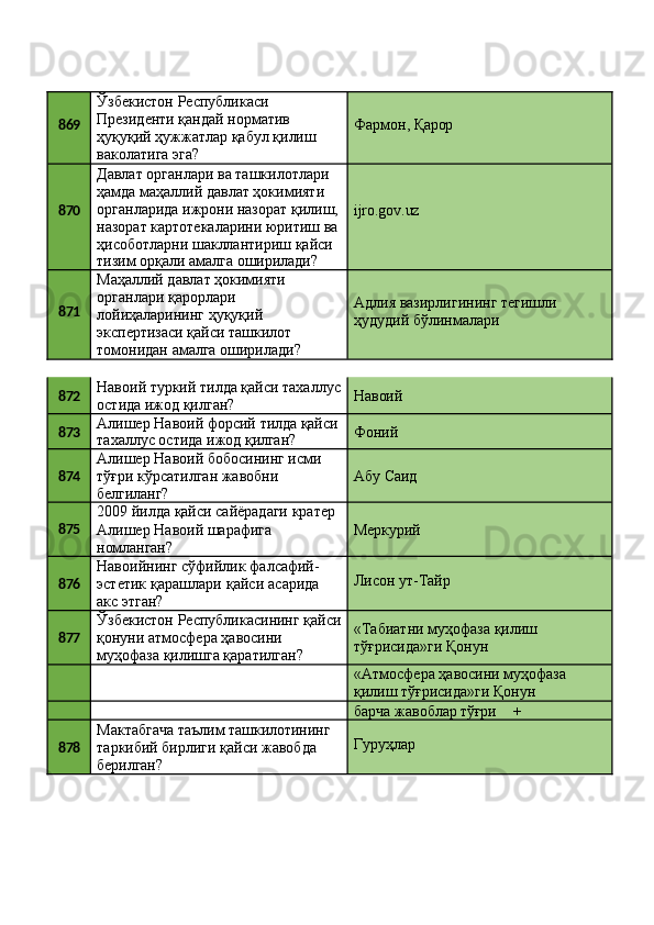 869 Ўзбекистон Республикаси 
Президенти қандай норматив 
ҳуқуқий   ҳужжатлар   қабул   қилиш 
ваколатига эга? Фармон,   Қарор
870 Давлат органлари ва ташкилотлари 
ҳамда маҳаллий давлат ҳокимияти 
органларида   ижрони   назорат   қилиш, 
назорат   картотекаларини   юритиш   ва 
ҳисоботларни шакллантириш қайси
тизим   орқали   амалга   оширилади? ijro.gov.uz
871 Маҳаллий давлат ҳокимияти 
органлари қарорлари 
лойиҳаларининг ҳуқуқий
экспертизаси қайси ташкилот 
томонидан   амалга   оширилади? Адлия   вазирлигининг   тегишли 
ҳудудий бўлинмалари
872 Навоий   туркий   тилда   қайси   тахаллус 
остида ижод қилган? Навоий
873 Алишер   Навоий   форсий   тилда  қайси
тахаллус   остида   ижод  қилган? Фоний
874 Алишер   Навоий   бобосининг   исми 
тўғри кўрсатилган жавобни
белгиланг? Абу   Саид
875 2009   йилда   қайси   сайёрадаги   кратер 
Алишер Навоий шарафига 
номланган? Меркурий
876 Навоийнинг   сўфийлик   фалсафий-
эстетик   қарашлари   қайси   асарида
акс этган? Лисон   ут- Тайр
877 Ўзбекистон   Республикасининг   қайси
қонуни атмосфера ҳавосини 
муҳофаза қилишга қаратилган? «Табиатни   муҳофаза   қилиш 
тўғрисида»ги Қонун
«Атмосфера   ҳавосини   муҳофаза 
қилиш тўғрисида»ги Қонун
барча   жавоблар  тўғри +
878 Мактабгача   таълим   ташкилотининг
таркибий   бирлиги   қайси   жавобда 
берилган? Гуруҳлар 