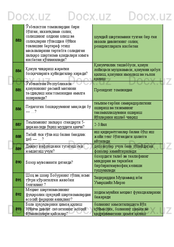 883 Ўзбекистон томонлардан бири 
бўлган, иккиёқлама солиқ 
солишнинг олдини олиш ва 
солиқларни тўлашдан бўйин 
товлашни бартараф этиш 
масалаларини тартибга соладиган 
халқаро   шартнома   қоидалари   кимга
нисбатан   қўлланилади? шундай   шартномани   тузган   бир   ёки 
иккала давлатнинг солиқ 
резидентларига нисбатан
884 Қонун чиқариш жараёни 
босқичларига   қуйидагилар   киради? Қонунчилик ташаббуси, қонун 
лойиҳаси   муҳокамаси,   қонунни   қабул 
қилиш, қонунни имзолаш ва эълон
қилиш
885 Ўзбекистон Республикаси 
қонунининг расмий матнини 
тасдиқлаш   ким   томонидан   амалга 
оширилади? Президент   томонидан
886 Педагогик   бошқарувнинг   мақсади   бу
—   …? таълим-тарбия   самарадорлигини 
ошириш ва тизимнинг 
такомиллашувини ошириш 
йўлларини ишлаб чиқиш
887 Таълимнинг   халқаро   стандарти   5-
даражасида   ўқиш   муддати   қанча? 2-3   йил
888 Табий   ёки   тўла   иш   билан   бандлик 
деб — …? иш   қидираётганлар   билан   бўш   иш 
жойи тенг бўлгандаги ҳолатга 
айтилади
889 Давлат   инфляцияни   тугатиш   ёки 
юмшатиш учун? депозитлар   учун   банк   тўлайдиган 
фоизлар камайтирилади
890
Бозор   мувозанати   деганда? бозордаги   талаб   ва   таклифнинг 
миқдоран ва таркибан 
бирбиригамувофиқ келиши 
тушунилади
891 Шоҳ   ва   шоир   Бобурнинг   тўлиқ  исми
тўғри   кўрсатилган   жавобни 
белгиланг.? Заҳириддин   Муҳаммад   ибн 
Умаршайх Мирзо
892 Меҳнат  шартномасининг
фуқаролик-ҳуқуқий   шартномалардан
асосий фарқини аниқланг? ходим   муайян   меҳнат   функцияларини 
бажаради
893 Бола ҳуқуқларини ҳимоя қилиш 
бўйича   давлат   сиёсатининг   асосий 
йўналишлари қайсилар? боланинг камситилишига йўл 
қўймаслик,   боланинг   шаъни   ва 
қадрқимматини ҳимоя қилиш 