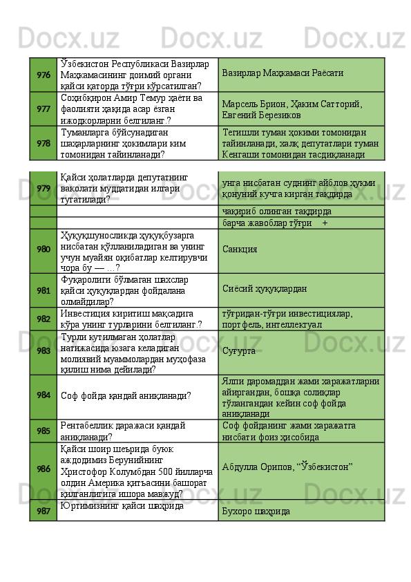 976 Ўзбекистон   Республикаси   Вазирлар
Маҳкамасининг доимий органи 
қайси   қаторда   тўғри   кўрсатилган? Вазирлар   Маҳкамаси   Раёсати
977 Соҳибқирон   Амир   Темур   ҳаёти   ва 
фаолияти ҳақида асар ёзган 
ижодкорларни белгиланг.? Марсель   Брион,   Ҳаким   Сатторий, 
Евгений Березиков
978 Туманларга   бўйсунадиган
шаҳарларнинг   ҳокимлари   ким 
томонидан тайинланади? Тегишли   туман   ҳокими   томонидан
тайинланади,   халқ   депутатлари   туман 
Кенгаши томонидан тасдиқланади
979 Қайси   ҳолатларда   депутатнинг 
ваколати муддатидан илгари 
тугатилади? унга   нисбатан   суднинг   айблов   ҳукми 
қонуний кучга кирган тақдирда
чақириб   олинган   тақдирда
барча   жавоблар  тўғри +
980 Ҳуқуқшуносликда ҳуқуқбузарга 
нисбатан қўлланиладиган ва унинг 
учун   муайян   оқибатлар   келтирувчи
чора   бу   —   …? Санкция
981 Фуқаролиги   бўлмаган   шахслар
қайси   ҳуқуқлардан   фойдалана 
олмайдилар? Сиёсий   ҳуқуқлардан
982 Инвестиция киритиш мақсадига 
кўра   унинг   турларини   белгиланг.? тўғридан-тўғри   инвестициялар, 
портфель, интеллектуал
983 Турли кутилмаган ҳолатлар 
натижасида юзага келадиган 
молиявий   муаммолардан   муҳофаза
қилиш   нима  дейилади? Суғурта
984
Соф   фойда   қандай   аниқланади? Ялпи   даромаддан   жами   харажатларни 
айиргандан, бошқа солиқлар 
тўлангандан кейин соф фойда
аниқланади
985 Рентабеллик   даражаси   қандай 
аниқланади? Соф   фойданинг   жами   харажатга 
нисбати фоиз ҳисобида
986 Қайси   шоир   шеърида   буюк 
аждодимиз Берунийнинг
Абдулла   Орипов,   “Ўзбекистон”
Христофор   Колумбдан   500   йилларча
олдин   Америка   қитъасини   башорат 
қилганлигига ишора мавжуд?
987 Юртимизнинг   қайси   шаҳрида 
Бухоро   шаҳрида 