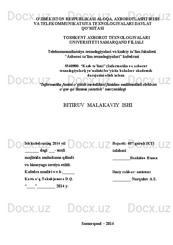 O’ZBEKISTON RESPUBLIKASI ALOQA, AXBOROTLASHTIRISH
VA TELEKOMMUNIKATSIYA TEXNOLOGIYALARI DAVLAT
QO’MITASI
TOSHKENT AXBOROT TEXNOLOGIYALARI
UNIVERSITETI SAMARQAND FILIALI
Telekommunikatsiya texnologiyalari va kasbiy ta’lim fakulteti
“Axborot ta’lim texnologiyalari” kafedrasi
5540900- “Kasb ta’limi” (Informatika va axborot
texnologiyalari) yo’nalishi bo’yicha bakalavr akademik
darajasini olish uchun
“ Informatika fanini o’qitish metodikasi fanidan multimediali elektron
o’quv qo’llanma yaratish ” mavzusidagi
BITIRUV  MALAKAVIY  ISHI
Ish kafedraning 2014 yil Bajardi: 407-guruh (KT)
_______ dagi ___- sonli
talabasi
majlisida muhokama qilindi
_________Rashidov Husan
va himoyaga tavsiya etildi.
Kafedra mudiri v.v.b.______
Ilmiy rahbar: assistent
Katta o’q.Yakubjonova D.Q.
_________ Norqulov A.S.
“____”_________ 2014 y.
Samarqand ~ 2014