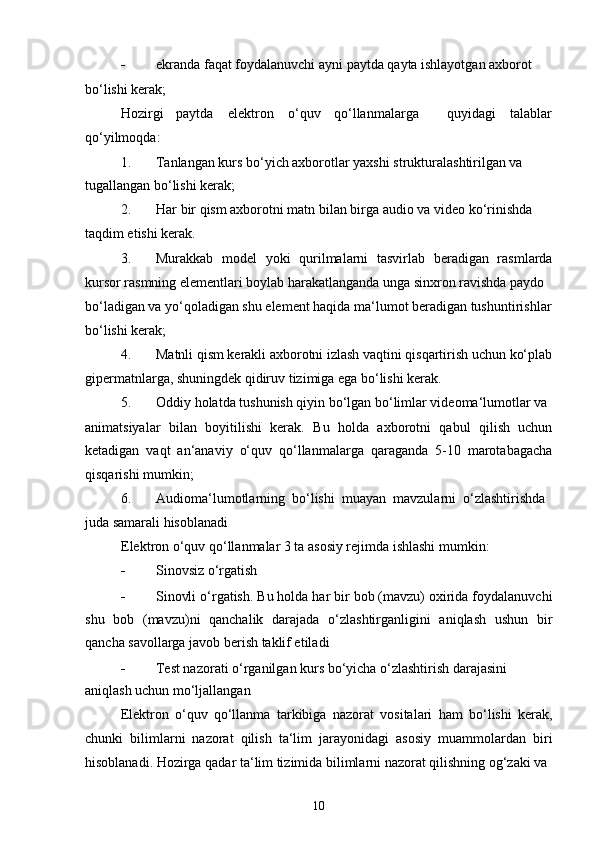  ekranda faqat foydalanuvchi ayni paytda qayta ishlayotgan axborot
bo‘lishi kerak;
Hozirgi paytda elektron o‘quv qo‘llanmalarga quyidagi talablar
qo‘yilmoqda:
1. Tanlangan kurs bo‘yich axborotlar yaxshi strukturalashtirilgan va 
tugallangan bo‘lishi kerak;
2. Har bir qism axborotni matn bilan birga audio va video ko‘rinishda
taqdim etishi kerak.
3. Murakkab   model   yoki   qurilmalarni   tasvirlab   beradigan   rasmlarda
kursor rasmning elementlari boylab harakatlanganda unga sinxron ravishda paydo
bo‘ladigan va yo‘qoladigan shu element haqida ma‘lumot beradigan tushuntirishlar
bo‘lishi kerak;
4. Matnli qism kerakli axborotni izlash vaqtini qisqartirish uchun ko‘plab
gipermatnlarga, shuningdek qidiruv tizimiga ega bo‘lishi kerak.
5. Oddiy holatda tushunish qiyin bo‘lgan bo‘limlar videoma‘lumotlar va
animatsiyalar   bilan   boyitilishi   kerak.   Bu   holda   axborotni   qabul   qilish   uchun
ketadigan   vaqt   an‘anaviy   o‘quv   qo‘llanmalarga   qaraganda   5-10   marotabagacha
qisqarishi mumkin;
6. Audioma‘lumotlarning  bo‘lishi  muayan  mavzularni  o‘zlashtirishda
juda samarali hisoblanadi
Elektron o‘quv qo‘llanmalar 3 ta asosiy rejimda ishlashi mumkin:
 Sinovsiz o‘rgatish
 Sinovli o‘rgatish. Bu holda har bir bob (mavzu) oxirida foydalanuvchi
shu   bob   (mavzu)ni   qanchalik   darajada   o‘zlashtirganligini   aniqlash   ushun   bir
qancha savollarga javob berish taklif etiladi
 Test nazorati o‘rganilgan kurs bo‘yicha o‘zlashtirish darajasini 
aniqlash uchun mo‘ljallangan
Elektron   o‘quv   qo‘llanma   tarkibiga   nazorat   vositalari   ham   bo‘lishi   kerak,
chunki   bilimlarni   nazorat   qilish   ta‘lim   jarayonidagi   asosiy   muammolardan   biri
hisoblanadi. Hozirga qadar ta‘lim tizimida bilimlarni nazorat qilishning og‘zaki va
10
