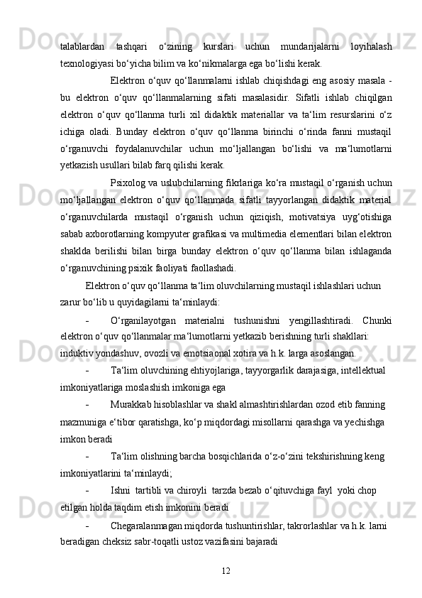 talablardan   tashqari   o‘zining   kurslari   uchun   mundarijalarni   loyihalash
texnologiyasi bo‘yicha bilim va ko‘nikmalarga ega bo‘lishi kerak.
Elektron o‘quv qo‘llanmalarni ishlab chiqishdagi eng asosiy masala -
bu   elektron   o‘quv   qo‘llanmalarning   sifati   masalasidir.   Sifatli   ishlab   chiqilgan
elektron   o‘quv   qo‘llanma   turli   xil   didaktik   materiallar   va   ta‘lim   resurslarini   o‘z
ichiga   oladi.   Bunday   elektron   o‘quv   qo‘llanma   birinchi   o‘rinda   fanni   mustaqil
o‘rganuvchi   foydalanuvchilar   uchun   mo‘ljallangan   bo‘lishi   va   ma‘lumotlarni
yetkazish usullari bilab farq qilishi kerak.
Psixolog va uslubchilarning fikrlariga ko‘ra mustaqil o‘rganish uchun
mo‘ljallangan   elektron   o‘quv   qo‘llanmada   sifatli   tayyorlangan   didaktik   material
o‘rganuvchilarda   mustaqil   o‘rganish   uchun   qiziqish,   motivatsiya   uyg‘otishiga
sabab axborotlarning kompyuter grafikasi va multimedia elementlari bilan elektron
shaklda   berilishi   bilan   birga   bunday   elektron   o‘quv   qo‘llanma   bilan   ishlaganda
o‘rganuvchining psixik faoliyati faollashadi.
Elektron o‘quv qo‘llanma ta‘lim oluvchilarning mustaqil ishlashlari uchun
zarur bo‘lib u quyidagilarni ta‘minlaydi:
 O‘rganilayotgan   materialni   tushunishni   yengillashtiradi.   Chunki
elektron o‘quv qo‘llanmalar ma‘lumotlarni yetkazib berishning turli shakllari:
induktiv yondashuv, ovozli va emotsiaonal xotira va h.k. larga asoslangan.
 Ta‘lim oluvchining ehtiyojlariga, tayyorgarlik darajasiga, intellektual
imkoniyatlariga moslashish imkoniga ega
 Murakkab hisoblashlar va shakl almashtirishlardan ozod etib fanning
mazmuniga e‘tibor qaratishga, ko‘p miqdordagi misollarni qarashga va yechishga 
imkon beradi
 Ta‘lim olishning barcha bosqichlarida o‘z-o‘zini tekshirishning keng
imkoniyatlarini ta‘minlaydi;
 Ishni  tartibli va chiroyli  tarzda bezab o‘qituvchiga fayl  yoki chop
etilgan holda taqdim etish imkonini beradi
 Chegaralanmagan miqdorda tushuntirishlar, takrorlashlar va h.k. larni 
beradigan cheksiz sabr-toqatli ustoz vazifasini bajaradi
12