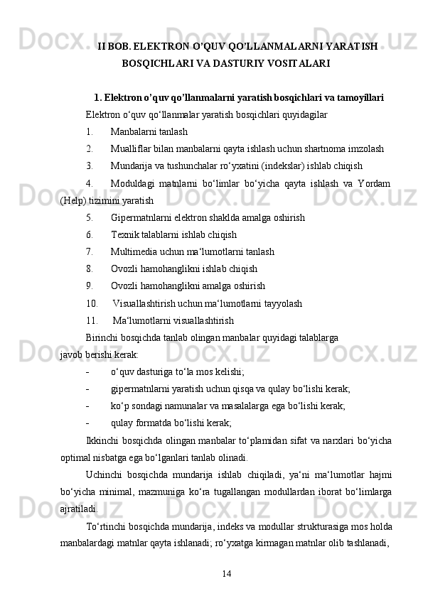 II BOB. ELEKTRON O’QUV QO’LLANMALARNI YARATISH 
BOSQICHLARI VA DASTURIY VOSITALARI
1. Elektron o’quv qo’llanmalarni yaratish bosqichlari va tamoyillari
Elektron o‘quv qo‘llanmalar yaratish bosqichlari quyidagilar
1. Manbalarni tanlash
2. Mualliflar bilan manbalarni qayta ishlash uchun shartnoma imzolash
3. Mundarija va tushunchalar ro‘yxatini (indekslar) ishlab chiqish
4. Moduldagi  matnlarni  bo‘limlar  bo‘yicha  qayta  ishlash  va  Yordam
(Help) tizimini yaratish
5. Gipermatnlarni elektron shaklda amalga oshirish
6. Texnik talablarni ishlab chiqish
7. Multimedia uchun ma‘lumotlarni tanlash
8. Ovozli hamohanglikni ishlab chiqish
9. Ovozli hamohanglikni amalga oshirish
10. Visuallashtirish uchun ma‘lumotlarni tayyolash
11. Ma‘lumotlarni visuallashtirish
Birinchi bosqichda tanlab olingan manbalar quyidagi talablarga 
javob berishi kerak:
 o‘quv dasturiga to‘la mos kelishi;
 gipermatnlarni yaratish uchun qisqa va qulay bo‘lishi kerak;
 ko‘p sondagi namunalar va masalalarga ega bo‘lishi kerak;
 qulay formatda bo‘lishi kerak;
Ikkinchi bosqichda olingan manbalar to‘plamidan sifat va narxlari bo‘yicha
optimal nisbatga ega bo‘lganlari tanlab olinadi.
Uchinchi   bosqichda   mundarija   ishlab   chiqiladi,   ya‘ni   ma‘lumotlar   hajmi
bo‘yicha   minimal,   mazmuniga   ko‘ra   tugallangan   modullardan   iborat   bo‘limlarga
ajratiladi.
To‘rtinchi bosqichda mundarija, indeks va modullar strukturasiga mos holda
manbalardagi matnlar qayta ishlanadi; ro‘yxatga kirmagan matnlar olib tashlanadi,
14