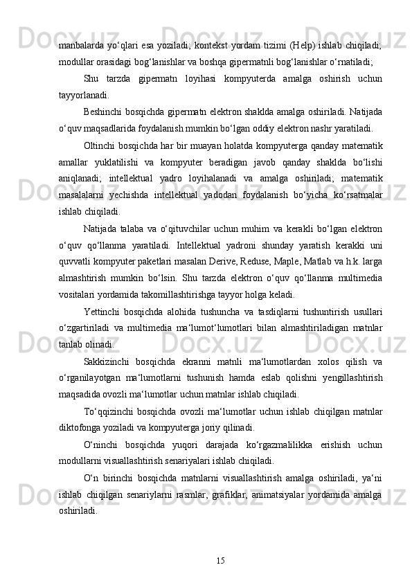 manbalarda yo‘qlari  esa  yoziladi;   kontekst   yordam  tizimi  (Help)  ishlab  chiqiladi;
modullar orasidagi bog‘lanishlar va boshqa gipermatnli bog‘lanishlar o‘rnatiladi;
Shu   tarzda   gipermatn   loyihasi   kompyuterda   amalga   oshirish   uchun
tayyorlanadi.
Beshinchi bosqichda gipermatn elektron shaklda amalga oshiriladi. Natijada
o‘quv maqsadlarida foydalanish mumkin bo‘lgan oddiy elektron nashr yaratiladi.
Oltinchi bosqichda har bir muayan holatda kompyuterga qanday matematik
amallar   yuklatilishi   va   kompyuter   beradigan   javob   qanday   shaklda   bo‘lishi
aniqlanadi;   intellektual   yadro   loyihalanadi   va   amalga   oshiriladi;   matematik
masalalarni   yechishda   intellektual   yadodan   foydalanish   bo‘yicha   ko‘rsatmalar
ishlab chiqiladi.
Natijada   talaba   va   o‘qituvchilar   uchun   muhim   va   kerakli   bo‘lgan   elektron
o‘quv   qo‘llanma   yaratiladi.   Intellektual   yadroni   shunday   yaratish   kerakki   uni
quvvatli kompyuter paketlari masalan Derive, Reduse, Maple, Matlab va h.k. larga
almashtirish   mumkin   bo‘lsin.   Shu   tarzda   elektron   o‘quv   qo‘llanma   multimedia
vositalari yordamida takomillashtirishga tayyor holga keladi.
Yettinchi   bosqichda   alohida   tushuncha   va   tasdiqlarni   tushuntirish   usullari
o‘zgartiriladi   va   multimedia   ma‘lumot‘lumotlari   bilan   almashtiriladigan   matnlar
tanlab olinadi.
Sakkizinchi   bosqichda   ekranni   matnli   ma‘lumotlardan   xolos   qilish   va
o‘rganilayotgan   ma‘lumotlarni   tushunish   hamda   eslab   qolishni   yengillashtirish
maqsadida ovozli ma‘lumotlar uchun matnlar ishlab chiqiladi.
To‘qqizinchi   bosqichda   ovozli   ma‘lumotlar   uchun   ishlab   chiqilgan   matnlar
diktofonga yoziladi va kompyuterga joriy qilinadi.
O‘ninchi   bosqichda   yuqori   darajada   ko‘rgazmalilikka   erishish   uchun
modullarni visuallashtirish senariyalari ishlab chiqiladi.
O‘n   birinchi   bosqichda   matnlarni   visuallashtirish   amalga   oshiriladi,   ya‘ni
ishlab   chiqilgan   senariylarni   rasmlar,   grafiklar,   animatsiyalar   yordamida   amalga
oshiriladi.
15