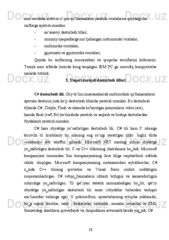 mos ravishda elektron o‘quv qo‘llanmalarni yaratish vositalarini quyidagicha 
sinflarga ajratish mumkin:
 an‘anaviy dasturlash tillari;
 umumiy maqsadlarga mo‘ljallangan instrumental vositalar;
 multimedia vositalari;
 gipermatn va gipermedia vositalari;
Quyida   bu   sinflarning   xususiyatlari   va   qisqacha   tavsiflarini   keltiramiz.
Texnik   asos   sifatida   hozirda   keng   tarqalgan   IBM   PC   ga   muvofiq   kompyuterlar
nazarda tutiladi.
3. Yuqori darajali dasturlash tillari
C# dasturlash tili.  Oliy ta‘lim muassasalarida multimediali qo'llanamalarni
яратиш dasturini juda ko‘p dasturlash tillarida yaratish mumkin. Bu dasturlash 
tillarida C# , Delphi, Flash va ekranda bo'layotgan jarayonlarni video (avi), 
hamda flash (swf, flv) ko'rinishida yaratish va saqlash va boshqa dasturlardan 
foydalanib yaratish mumkin.
C#   ham   obyektga   yo‘naltirilgan   dasturlash   tili.   C#   tili   ham   C   oilasiga
kiruvchi   til   hisoblanib   bu   oilaning   eng   so‘ngi   yaratilgan   tildir.   Ingliz   tilida
«seesharp»   deb   talaffuz   qilinadi.   Microsoft   NET   maslagi   uchun   obyektga
yo‗naltirilgan dasturlash tili. C va C++ tillarining chatishmasi  bo‗ladi. Microsoft
kompaniyasi   tomonidan   Sun   kompaniyasining   Java   tiliga   raqobatdosh   sifatida
ishlab   chiqilgan.   Microsoft   kompaniyasining   mutaxassislari   aytishlaricha,   C#
o‗zida   C++   tilining   quvvatini   va   Visual   Basic   muhiti   soddaligini
mujassamlantirgan.   C#   vebqo‗llanmalarni   ishlash   tezligini   va   samaradorligini
oshirishga   yo‗naltirilgan.   Til   qat‘iyan   statatik   namunalashgan   bo‗lib,   qat‘iy
obyektga   yo‗naltirilgan   dasturlash   tili   emas   (obyektlar   turlaridan   tashqari
ma‘lumotlar   turlariga   ega).   U   polimorfizm,   operatorlarning   ortiqcha   yuklanishi,
ko‗p   oqimli   hisoblar,   vakil   -   funksiyalar,   hodisalar,   xossalar,   istisnolar   va   XML
formatidagi sharhlarni quvvatlaydi va chiqindilarni avtomatik tarzda yig‗adi. C#
18